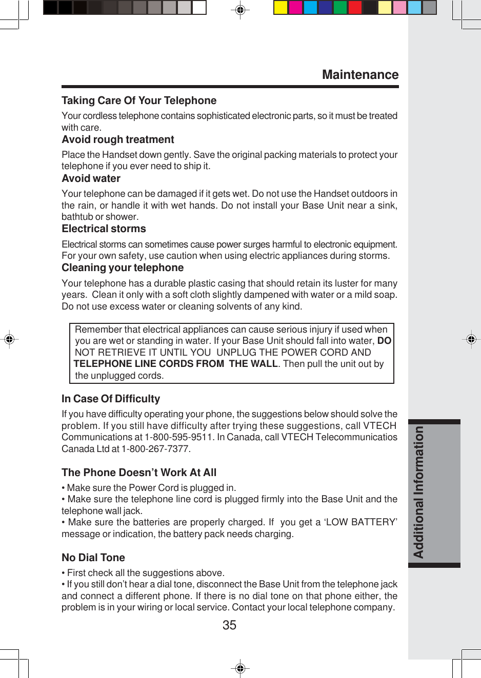 35Additional InformationTaking Care Of Your TelephoneYour cordless telephone contains sophisticated electronic parts, so it must be treatedwith care.Avoid rough treatmentPlace the Handset down gently. Save the original packing materials to protect yourtelephone if you ever need to ship it.Avoid waterYour telephone can be damaged if it gets wet. Do not use the Handset outdoors inthe rain, or handle it with wet hands. Do not install your Base Unit near a sink,bathtub or shower.Electrical stormsElectrical storms can sometimes cause power surges harmful to electronic equipment.For your own safety, use caution when using electric appliances during storms.Cleaning your telephoneYour telephone has a durable plastic casing that should retain its luster for manyyears.  Clean it only with a soft cloth slightly dampened with water or a mild soap.Do not use excess water or cleaning solvents of any kind.      Remember that electrical appliances can cause serious injury if used when      you are wet or standing in water. If your Base Unit should fall into water, DO     NOT RETRIEVE IT UNTIL YOU  UNPLUG THE POWER CORD AND     TELEPHONE LINE CORDS FROM  THE WALL. Then pull the unit out by      the unplugged cords.In Case Of DifficultyIf you have difficulty operating your phone, the suggestions below should solve theproblem. If you still have difficulty after trying these suggestions, call VTECHCommunications at 1-800-595-9511. In Canada, call VTECH TelecommunicatiosCanada Ltd at 1-800-267-7377.The Phone Doesn’t Work At All• Make sure the Power Cord is plugged in.• Make sure the telephone line cord is plugged firmly into the Base Unit and thetelephone wall jack.• Make sure the batteries are properly charged. If  you get a ‘LOW BATTERY’message or indication, the battery pack needs charging.No Dial Tone• First check all the suggestions above.• If you still don’t hear a dial tone, disconnect the Base Unit from the telephone jackand connect a different phone. If there is no dial tone on that phone either, theproblem is in your wiring or local service. Contact your local telephone company.Maintenance