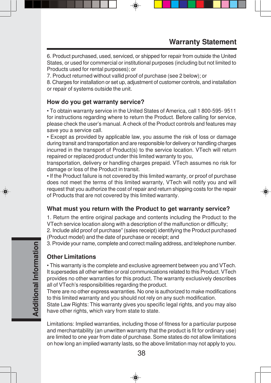 38Additional Information6. Product purchased, used, serviced, or shipped for repair from outside the UnitedStates, or used for commercial or institutional purposes (including but not limited toProducts used for rental purposes); or7. Product returned without vallid proof of purchase (see 2 below); or8. Charges for installation or set up, adjustment of customer controls, and installationor repair of systems outside the unit.How do you get warranty service?• To obtain warranty service in the United States of America, call 1 800-595- 9511for instructions regarding where to return the Product. Before calling for service,please check the user’s manual. A check of the Product controls and features maysave you a service call.• Except as provided by applicable law, you assume the risk of loss or damageduring transit and transportation and are responsible for delivery or handling chargesincurred in the transport of Product(s) to the service location. VTech will returnrepaired or replaced product under this limited warranty to you,transportation, delivery or handling charges prepaid. VTech assumes no risk fordamage or loss of the Product in transit.• If the Product failure is not covered by this limited warranty, or proof of purchasedoes not meet the terms of this limited warranty, VTech will notify you and willrequest that you authorize the cost of repair and return shipping costs for the repairof Products that are not covered by this limited warranty.What must you return with the Product to get warranty service?1. Return the entire original package and contents including the Product to theVTech service location along with a description of the malfunction or difficulty;2. Include alid proof of purchase” (sales receipt) identifying the Product purchased(Product model) and the date of purchase or receipt; and3. Provide your name, complete and correct mailing address, and telephone number.Other Limitations• This warranty is the complete and exclusive agreement between you and VTech.It supersedes all other written or oral communications related to this Product. VTechprovides no other warranties for this product. The warranty exclusively describesall of VTech’s responsibilities regarding the product.There are no other express warranties. No one is authorized to make modificationsto this limited warranty and you should not rely on any such modification.State Law Rights: This warranty gives you specific legal rights, and you may alsohave other rights, which vary from state to state.Limitations: Implied warranties, including those of fitness for a particular purposeand merchantability (an unwritten warranty that the product is fit for ordinary use)are limited to one year from date of purchase. Some states do not allow limitationson how long an implied warranty lasts, so the above limitation may not apply to you.Warranty Statement