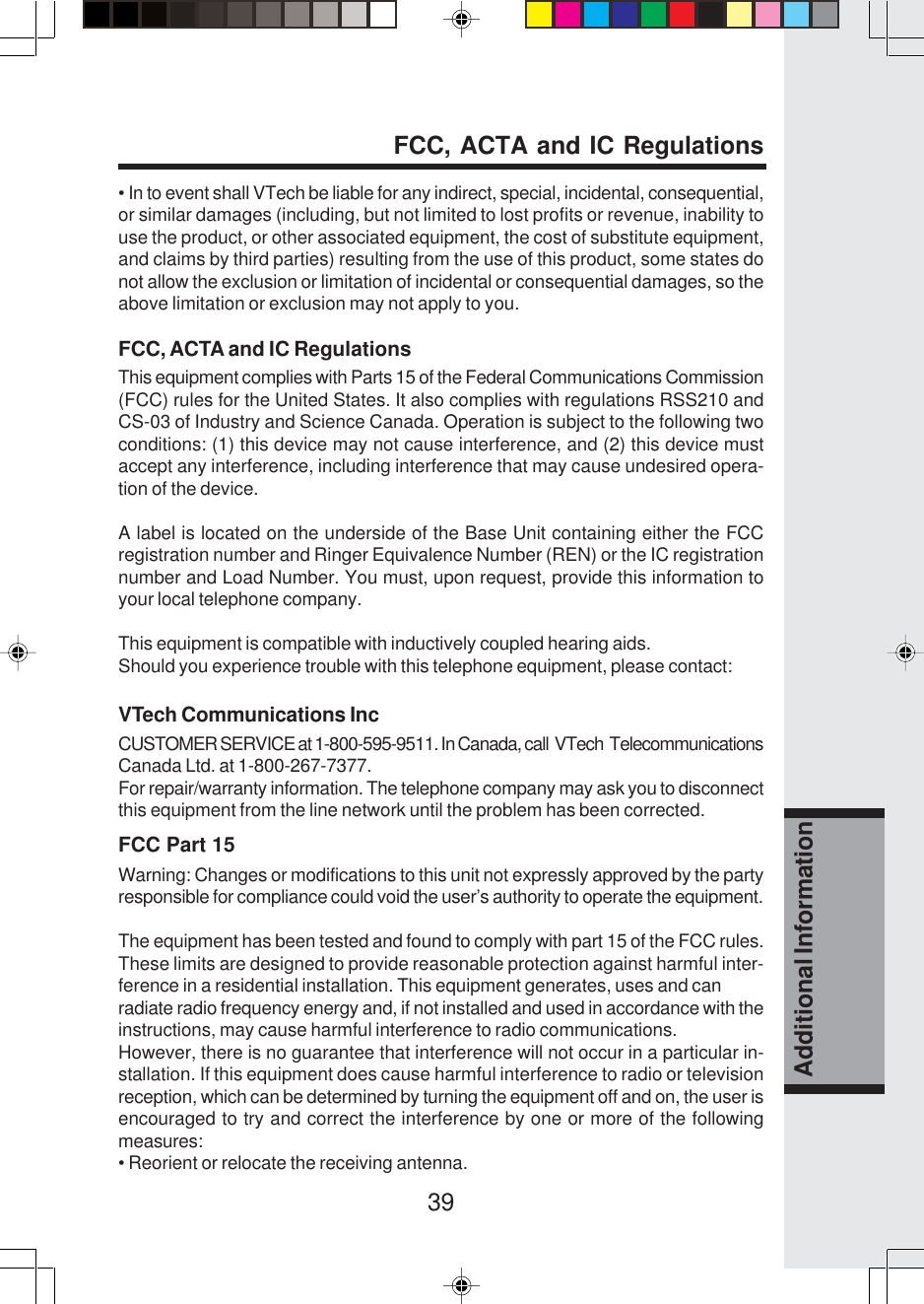 39Additional Information• In to event shall VTech be liable for any indirect, special, incidental, consequential,or similar damages (including, but not limited to lost profits or revenue, inability touse the product, or other associated equipment, the cost of substitute equipment,and claims by third parties) resulting from the use of this product, some states donot allow the exclusion or limitation of incidental or consequential damages, so theabove limitation or exclusion may not apply to you.FCC, ACTA and IC RegulationsThis equipment complies with Parts 15 of the Federal Communications Commission(FCC) rules for the United States. It also complies with regulations RSS210 andCS-03 of Industry and Science Canada. Operation is subject to the following twoconditions: (1) this device may not cause interference, and (2) this device mustaccept any interference, including interference that may cause undesired opera-tion of the device.A label is located on the underside of the Base Unit containing either the FCCregistration number and Ringer Equivalence Number (REN) or the IC registrationnumber and Load Number. You must, upon request, provide this information toyour local telephone company.This equipment is compatible with inductively coupled hearing aids.Should you experience trouble with this telephone equipment, please contact:VTech Communications IncCUSTOMER SERVICE at 1-800-595-9511. In Canada, call  VTech  TelecommunicationsCanada Ltd. at 1-800-267-7377.For repair/warranty information. The telephone company may ask you to disconnectthis equipment from the line network until the problem has been corrected.FCC Part 15Warning: Changes or modifications to this unit not expressly approved by the partyresponsible for compliance could void the user’s authority to operate the equipment.The equipment has been tested and found to comply with part 15 of the FCC rules.These limits are designed to provide reasonable protection against harmful inter-ference in a residential installation. This equipment generates, uses and canradiate radio frequency energy and, if not installed and used in accordance with theinstructions, may cause harmful interference to radio communications.However, there is no guarantee that interference will not occur in a particular in-stallation. If this equipment does cause harmful interference to radio or televisionreception, which can be determined by turning the equipment off and on, the user isencouraged to try and correct the interference by one or more of the followingmeasures:• Reorient or relocate the receiving antenna.FCC, ACTA and IC Regulations