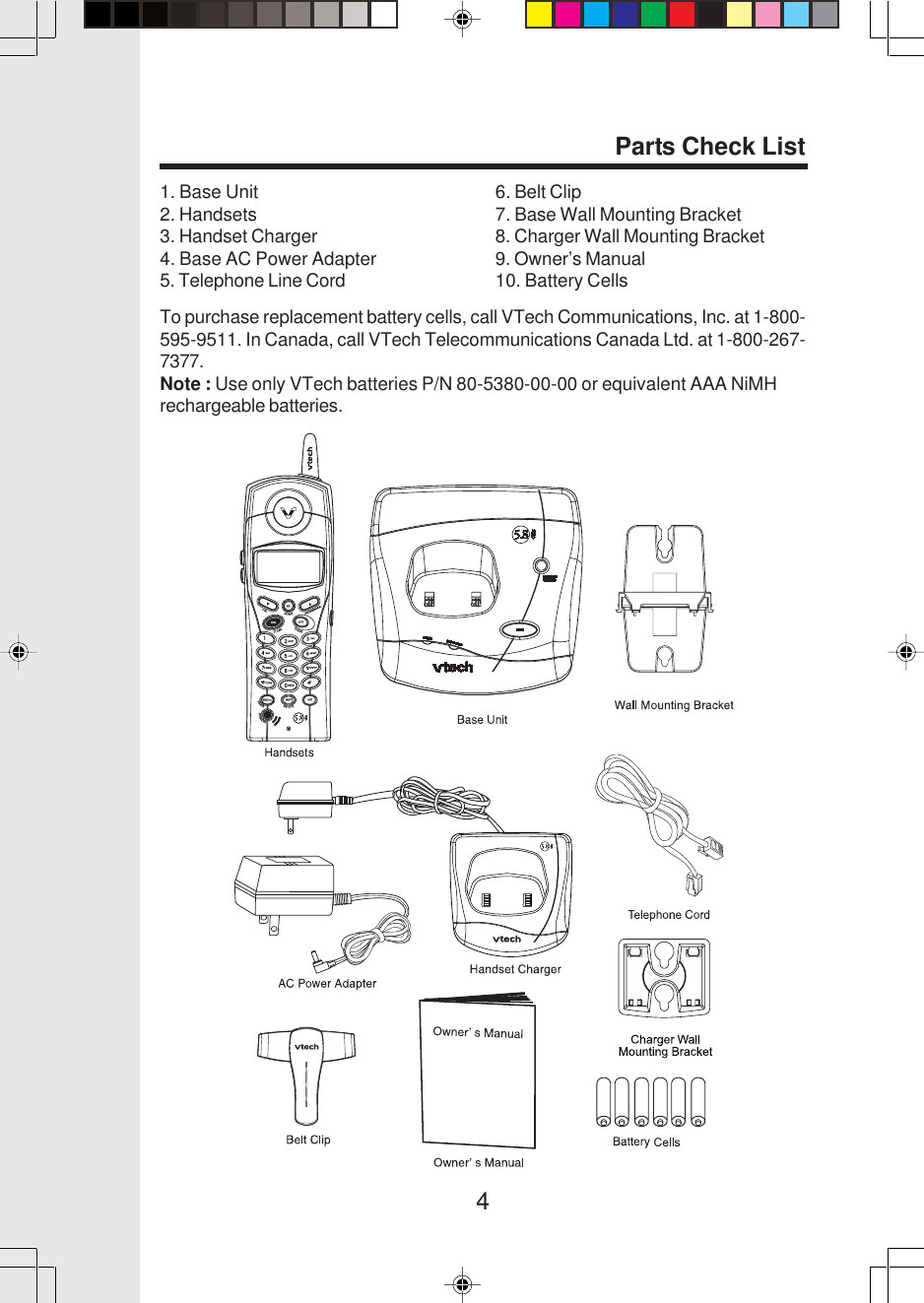 4Parts Check ListTo purchase replacement battery cells, call VTech Communications, Inc. at 1-800-595-9511. In Canada, call VTech Telecommunications Canada Ltd. at 1-800-267-7377.Note : Use only VTech batteries P/N 80-5380-00-00 or equivalent AAA NiMHrechargeable batteries.6. Belt Clip7. Base Wall Mounting Bracket8. Charger Wall Mounting Bracket9. Owner’s Manual10. Battery Cells1. Base Unit2. Handsets3. Handset Charger4. Base AC Power Adapter5. Telephone Line Cord