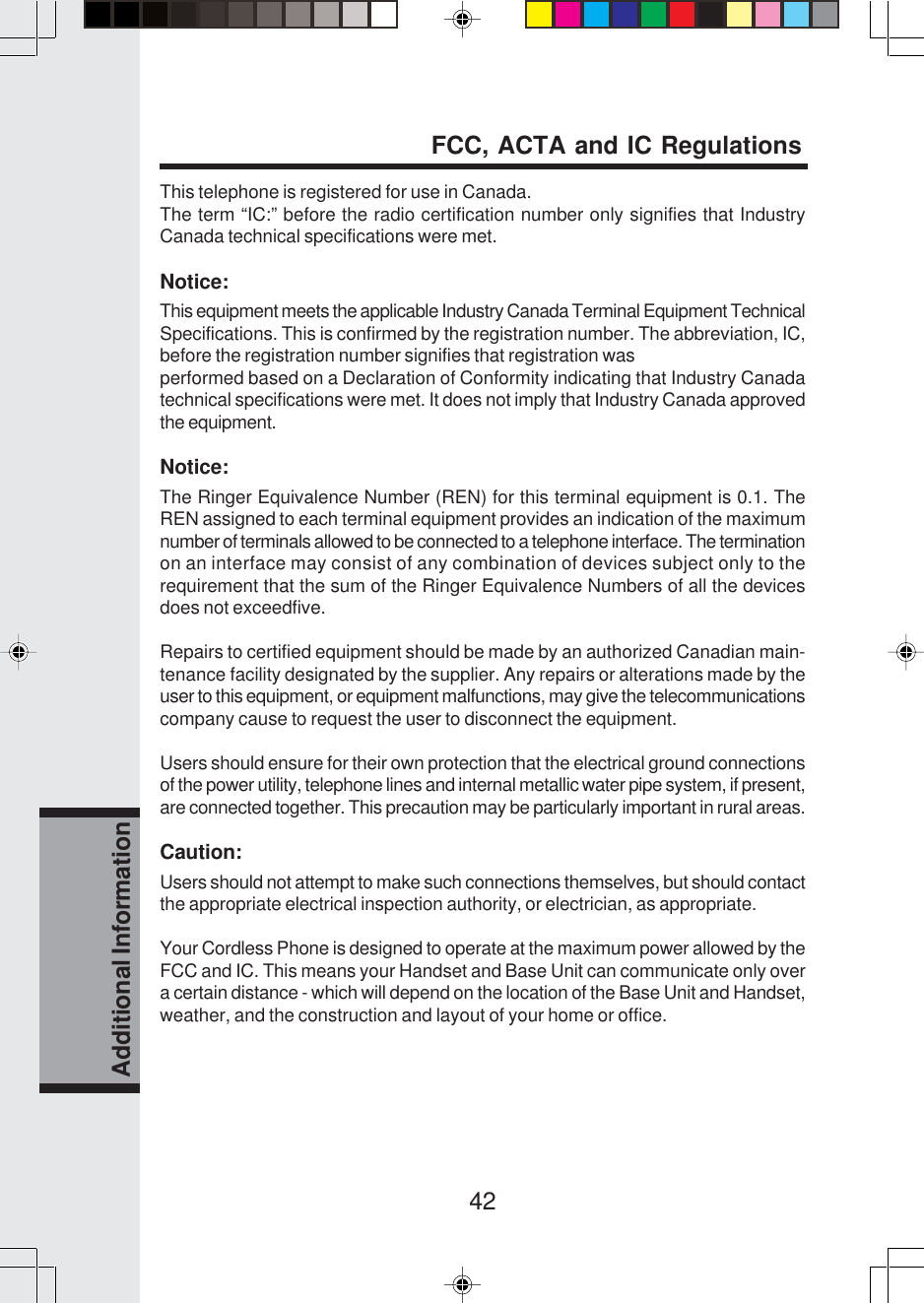 42Additional InformationThis telephone is registered for use in Canada.The term “IC:” before the radio certification number only signifies that IndustryCanada technical specifications were met.Notice:This equipment meets the applicable Industry Canada Terminal Equipment TechnicalSpecifications. This is confirmed by the registration number. The abbreviation, IC,before the registration number signifies that registration wasperformed based on a Declaration of Conformity indicating that Industry Canadatechnical specifications were met. It does not imply that Industry Canada approvedthe equipment.Notice:The Ringer Equivalence Number (REN) for this terminal equipment is 0.1. TheREN assigned to each terminal equipment provides an indication of the maximumnumber of terminals allowed to be connected to a telephone interface. The terminationon an interface may consist of any combination of devices subject only to therequirement that the sum of the Ringer Equivalence Numbers of all the devicesdoes not exceedfive.Repairs to certified equipment should be made by an authorized Canadian main-tenance facility designated by the supplier. Any repairs or alterations made by theuser to this equipment, or equipment malfunctions, may give the telecommunicationscompany cause to request the user to disconnect the equipment.Users should ensure for their own protection that the electrical ground connectionsof the power utility, telephone lines and internal metallic water pipe system, if present,are connected together. This precaution may be particularly important in rural areas.Caution:Users should not attempt to make such connections themselves, but should contactthe appropriate electrical inspection authority, or electrician, as appropriate.Your Cordless Phone is designed to operate at the maximum power allowed by theFCC and IC. This means your Handset and Base Unit can communicate only overa certain distance - which will depend on the location of the Base Unit and Handset,weather, and the construction and layout of your home or office.FCC, ACTA and IC Regulations