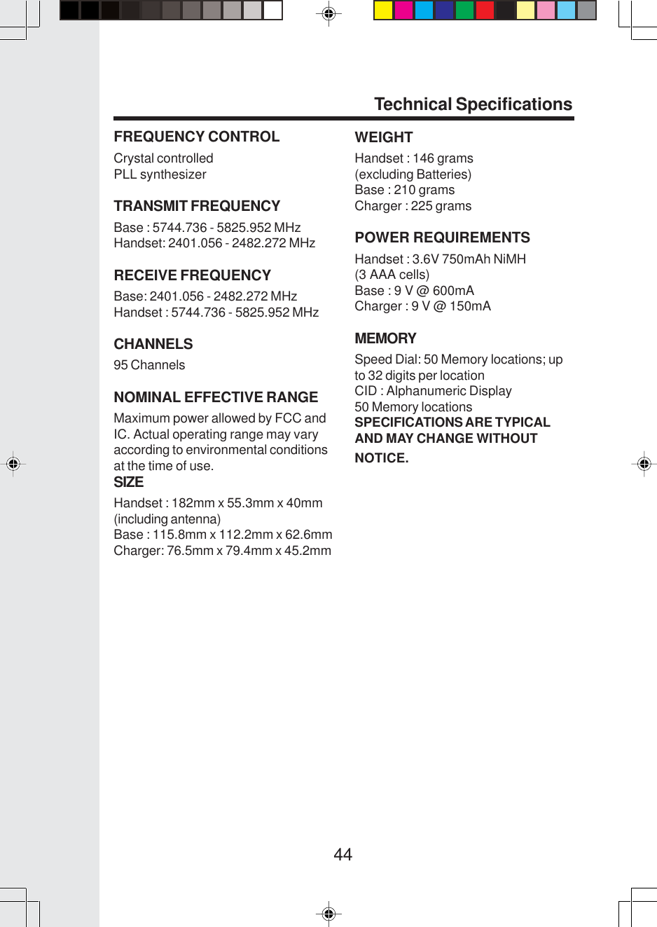 44FREQUENCY CONTROLCrystal controlledPLL synthesizerTRANSMIT FREQUENCYBase : 5744.736 - 5825.952 MHzHandset: 2401.056 - 2482.272 MHzRECEIVE FREQUENCYBase: 2401.056 - 2482.272 MHzHandset : 5744.736 - 5825.952 MHzCHANNELS95 ChannelsNOMINAL EFFECTIVE RANGEMaximum power allowed by FCC andIC. Actual operating range may varyaccording to environmental conditionsat the time of use.SIZEHandset : 182mm x 55.3mm x 40mm(including antenna)Base : 115.8mm x 112.2mm x 62.6mmCharger: 76.5mm x 79.4mm x 45.2mmWEIGHTHandset : 146 grams(excluding Batteries)Base : 210 gramsCharger : 225 gramsPOWER REQUIREMENTSHandset : 3.6V 750mAh NiMH(3 AAA cells)Base : 9 V @ 600mACharger : 9 V @ 150mAMEMORYSpeed Dial: 50 Memory locations; upto 32 digits per locationCID : Alphanumeric Display50 Memory locationsSPECIFICATIONS ARE TYPICALAND MAY CHANGE WITHOUTNOTICE.Technical Specifications