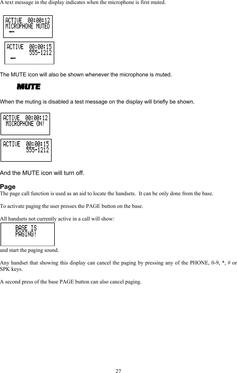 A text message in the display indicates when the microphone is first muted.    The MUTE icon will also be shown whenever the microphone is muted.  When the muting is disabled a test message on the display will briefly be shown.   And the MUTE icon will turn off.  Page The page call function is used as an aid to locate the handsets.  It can be only done from the base.  To activate paging the user presses the PAGE button on the base.  All handsets not currently active in a call will show: and start the paging sound.  Any handset that showing this display can cancel the paging by pressing any of the PHONE, 0-9, *, # or SPK keys.  A second press of the base PAGE button can also cancel paging.         27