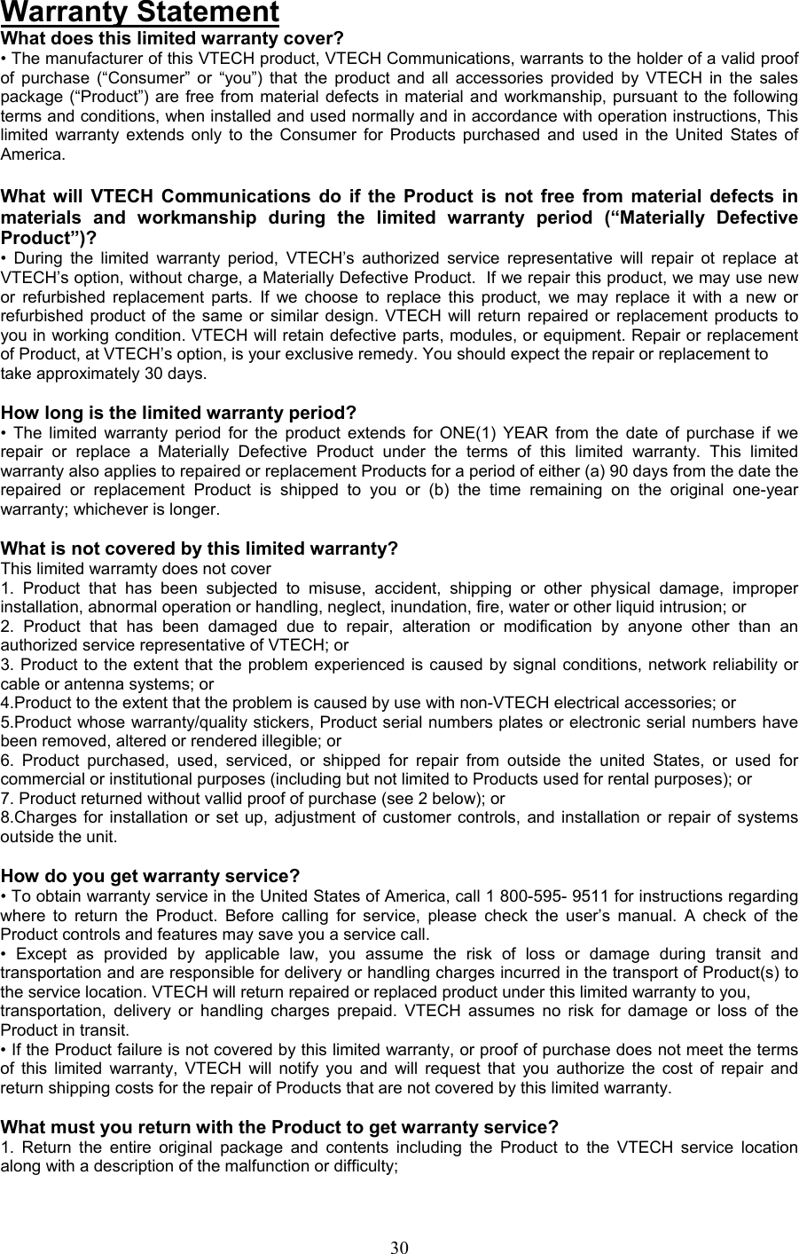 Warranty Statement What does this limited warranty cover? • The manufacturer of this VTECH product, VTECH Communications, warrants to the holder of a valid proof of purchase (“Consumer” or “you”) that the product and all accessories provided by VTECH in the sales package (“Product”) are free from material defects in material and workmanship, pursuant to the following terms and conditions, when installed and used normally and in accordance with operation instructions, This limited warranty extends only to the Consumer for Products purchased and used in the United States of America.  What will VTECH Communications do if the Product is not free from material defects in materials and workmanship during the limited warranty period (“Materially Defective Product”)? • During the limited warranty period, VTECH’s authorized service representative will repair ot replace at VTECH’s option, without charge, a Materially Defective Product.  If we repair this product, we may use new or refurbished replacement parts. If we choose to replace this product, we may replace it with a new or refurbished product of the same or similar design. VTECH will return repaired or replacement products to you in working condition. VTECH will retain defective parts, modules, or equipment. Repair or replacement of Product, at VTECH’s option, is your exclusive remedy. You should expect the repair or replacement to take approximately 30 days.  How long is the limited warranty period? • The limited warranty period for the product extends for ONE(1) YEAR from the date of purchase if we repair or replace a Materially Defective Product under the terms of this limited warranty. This limited warranty also applies to repaired or replacement Products for a period of either (a) 90 days from the date the repaired or replacement Product is shipped to you or (b) the time remaining on the original one-year warranty; whichever is longer.  What is not covered by this limited warranty? This limited warramty does not cover  1. Product that has been subjected to misuse, accident, shipping or other physical damage, improper installation, abnormal operation or handling, neglect, inundation, fire, water or other liquid intrusion; or 2. Product that has been damaged due to repair, alteration or modification by anyone other than an authorized service representative of VTECH; or 3. Product to the extent that the problem experienced is caused by signal conditions, network reliability or cable or antenna systems; or 4.Product to the extent that the problem is caused by use with non-VTECH electrical accessories; or 5.Product whose warranty/quality stickers, Product serial numbers plates or electronic serial numbers have been removed, altered or rendered illegible; or 6. Product purchased, used, serviced, or shipped for repair from outside the united States, or used for commercial or institutional purposes (including but not limited to Products used for rental purposes); or 7. Product returned without vallid proof of purchase (see 2 below); or 8.Charges for installation or set up, adjustment of customer controls, and installation or repair of systems outside the unit.  How do you get warranty service? • To obtain warranty service in the United States of America, call 1 800-595- 9511 for instructions regarding where to return the Product. Before calling for service, please check the user’s manual. A check of the Product controls and features may save you a service call. • Except as provided by applicable law, you assume the risk of loss or damage during transit and transportation and are responsible for delivery or handling charges incurred in the transport of Product(s) to the service location. VTECH will return repaired or replaced product under this limited warranty to you, transportation, delivery or handling charges prepaid. VTECH assumes no risk for damage or loss of the Product in transit. • If the Product failure is not covered by this limited warranty, or proof of purchase does not meet the terms of this limited warranty, VTECH will notify you and will request that you authorize the cost of repair and return shipping costs for the repair of Products that are not covered by this limited warranty.  What must you return with the Product to get warranty service? 1. Return the entire original package and contents including the Product to the VTECH service location along with a description of the malfunction or difficulty;  30