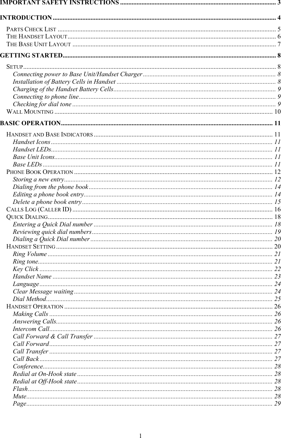 IMPORTANT SAFETY INSTRUCTIONS ............................................................................................... 3 INTRODUCTION ........................................................................................................................................ 4 PARTS CHECK LIST ..................................................................................................................................... 5 THE HANDSET LAYOUT............................................................................................................................... 6 THE BASE UNIT LAYOUT ............................................................................................................................ 7 GETTING STARTED.................................................................................................................................. 8 SETUP.......................................................................................................................................................... 8 Connecting power to Base Unit/Handset Charger ................................................................................. 8 Installation of Battery Cells in Handset ................................................................................................. 8 Charging of the Handset Battery Cells................................................................................................... 9 Connecting to phone line........................................................................................................................ 9 Checking for dial tone ............................................................................................................................ 9 WALL MOUNTING ..................................................................................................................................... 10 BASIC OPERATION................................................................................................................................. 11 HANDSET AND BASE INDICATORS ............................................................................................................. 11 Handset Icons ....................................................................................................................................... 11 Handset LEDs....................................................................................................................................... 11 Base Unit Icons..................................................................................................................................... 11 Base LEDs ............................................................................................................................................ 11 PHONE BOOK OPERATION ......................................................................................................................... 12 Storing a new entry............................................................................................................................... 12 Dialing from the phone book................................................................................................................ 14 Editing a phone book entry................................................................................................................... 14 Delete a phone book entry .................................................................................................................... 15 CALLS LOG (CALLER ID) .......................................................................................................................... 16 QUICK DIALING......................................................................................................................................... 18 Entering a Quick Dial number ............................................................................................................. 18 Reviewing quick dial numbers.............................................................................................................. 19 Dialing a Quick Dial number ............................................................................................................... 20 HANDSET SETTING .................................................................................................................................... 20 Ring Volume ......................................................................................................................................... 21 Ring tone............................................................................................................................................... 21 Key Click .............................................................................................................................................. 22 Handset Name ...................................................................................................................................... 23 Language.............................................................................................................................................. 24 Clear Message waiting ......................................................................................................................... 24 Dial Method.......................................................................................................................................... 25 HANDSET OPERATION ............................................................................................................................... 26 Making Calls ........................................................................................................................................ 26 Answering Calls.................................................................................................................................... 26 Intercom Call........................................................................................................................................ 26 Call Forward &amp; Call Transfer ............................................................................................................. 27 Call Forward........................................................................................................................................ 27 Call Transfer ........................................................................................................................................ 27 Call Back .............................................................................................................................................. 27 Conference............................................................................................................................................ 28 Redial at On-Hook state ....................................................................................................................... 28 Redial at Off-Hook state....................................................................................................................... 28 Flash..................................................................................................................................................... 28 Mute...................................................................................................................................................... 28 Page...................................................................................................................................................... 29  1