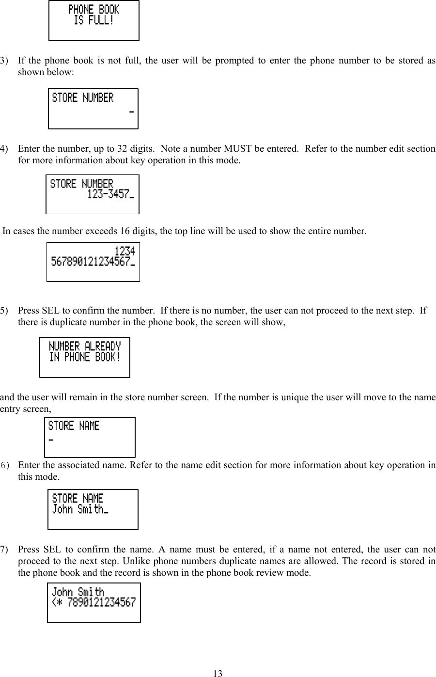  3)  If the phone book is not full, the user will be prompted to enter the phone number to be stored as shown below:  4)  Enter the number, up to 32 digits.  Note a number MUST be entered.  Refer to the number edit section for more information about key operation in this mode.   In cases the number exceeds 16 digits, the top line will be used to show the entire number.   5)  Press SEL to confirm the number.  If there is no number, the user can not proceed to the next step.  If there is duplicate number in the phone book, the screen will show,  and the user will remain in the store number screen.  If the number is unique the user will move to the name entry screen, 6) Enter the associated name. Refer to the name edit section for more information about key operation in this mode.  7)  Press SEL to confirm the name. A name must be entered, if a name not entered, the user can not proceed to the next step. Unlike phone numbers duplicate names are allowed. The record is stored in the phone book and the record is shown in the phone book review mode.   13