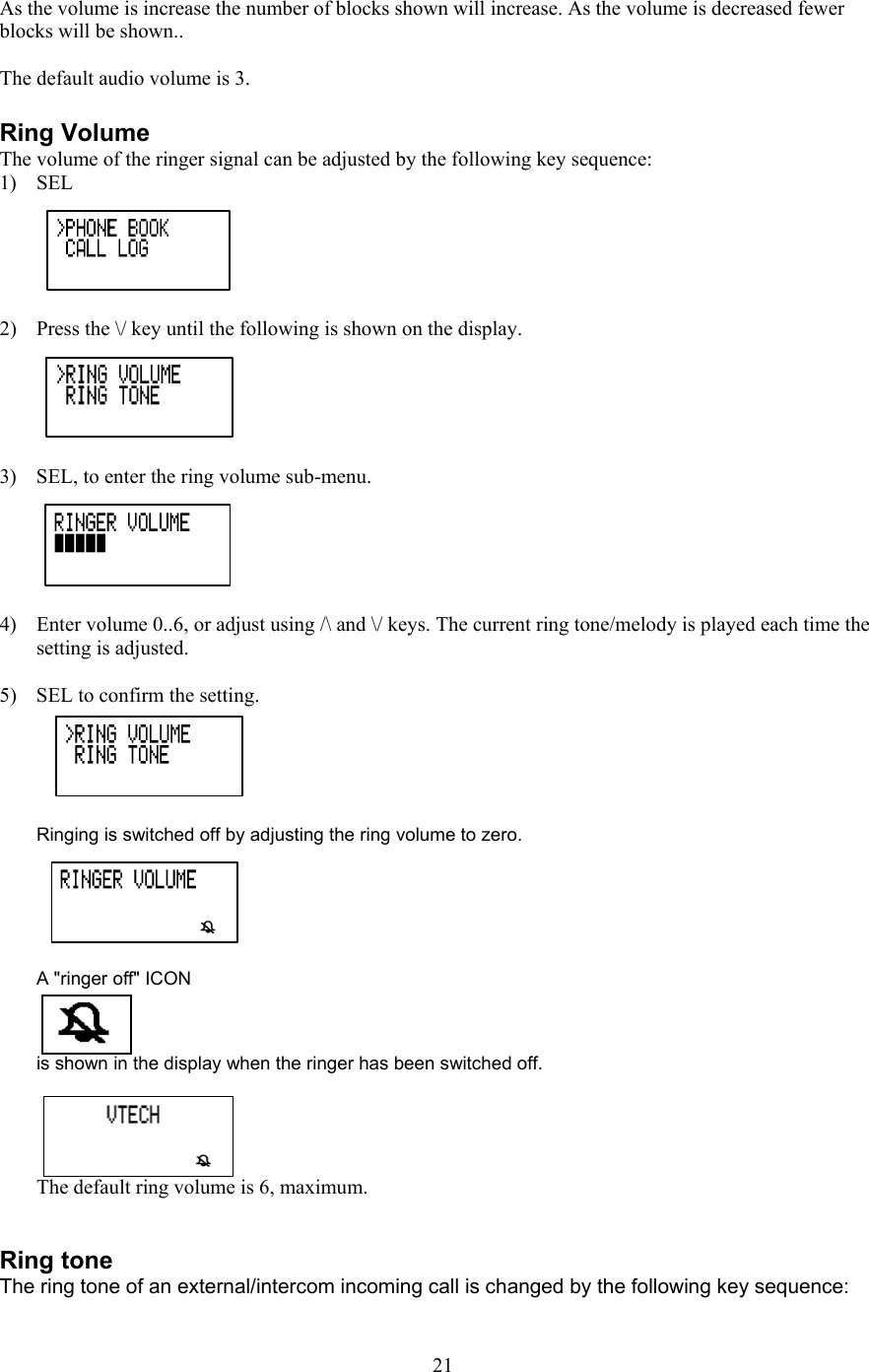  As the volume is increase the number of blocks shown will increase. As the volume is decreased fewer blocks will be shown..  The default audio volume is 3.  Ring Volume The volume of the ringer signal can be adjusted by the following key sequence:  1) SEL  2)  Press the \/ key until the following is shown on the display.  3)  SEL, to enter the ring volume sub-menu.  4)  Enter volume 0..6, or adjust using /\ and \/ keys. The current ring tone/melody is played each time the setting is adjusted.   5)  SEL to confirm the setting.   Ringing is switched off by adjusting the ring volume to zero.   A &quot;ringer off&quot; ICON  is shown in the display when the ringer has been switched off.  The default ring volume is 6, maximum.    Ring tone The ring tone of an external/intercom incoming call is changed by the following key sequence:   21