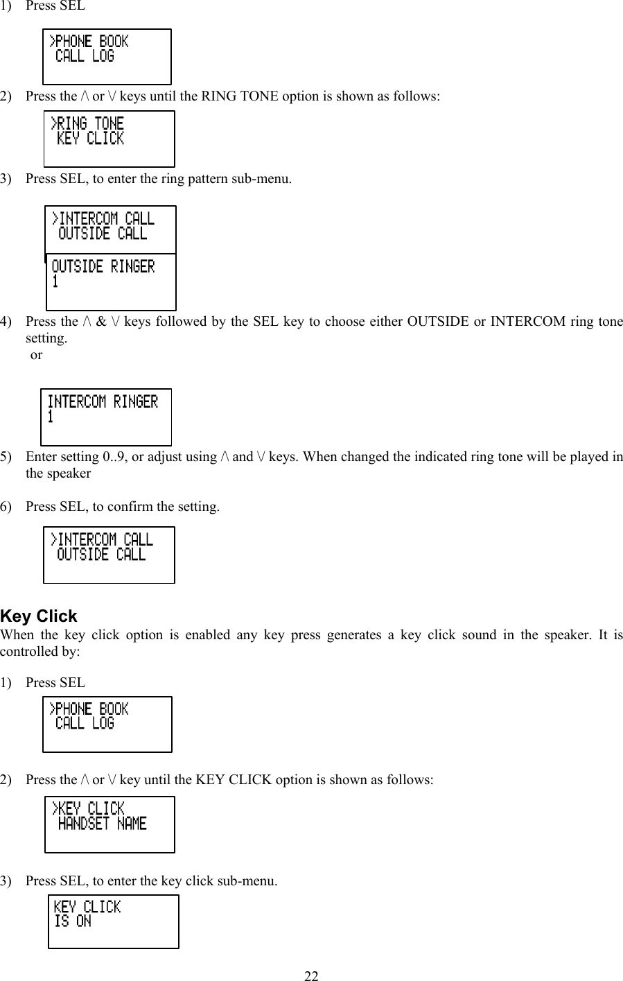 1) Press SEL 2)  Press the /\ or \/ keys until the RING TONE option is shown as follows: 3)  Press SEL, to enter the ring pattern sub-menu.  4)  Press the /\ &amp; \/ keys followed by the SEL key to choose either OUTSIDE or INTERCOM ring tone setting. or   5)  Enter setting 0..9, or adjust using /\ and \/ keys. When changed the indicated ring tone will be played in the speaker  6)  Press SEL, to confirm the setting.  Key Click When the key click option is enabled any key press generates a key click sound in the speaker. It is controlled by:   1) Press SEL  2)  Press the /\ or \/ key until the KEY CLICK option is shown as follows:  3)  Press SEL, to enter the key click sub-menu.  22