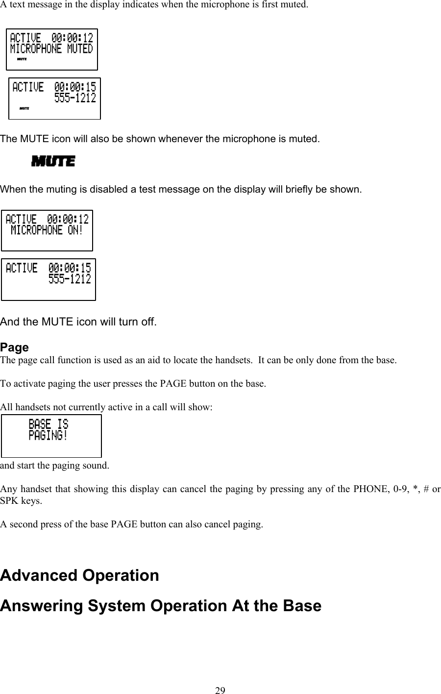 A text message in the display indicates when the microphone is first muted.    The MUTE icon will also be shown whenever the microphone is muted.  When the muting is disabled a test message on the display will briefly be shown.   And the MUTE icon will turn off.  Page The page call function is used as an aid to locate the handsets.  It can be only done from the base.  To activate paging the user presses the PAGE button on the base.  All handsets not currently active in a call will show: and start the paging sound.  Any handset that showing this display can cancel the paging by pressing any of the PHONE, 0-9, *, # or SPK keys.  A second press of the base PAGE button can also cancel paging.   Advanced Operation Answering System Operation At the Base    29