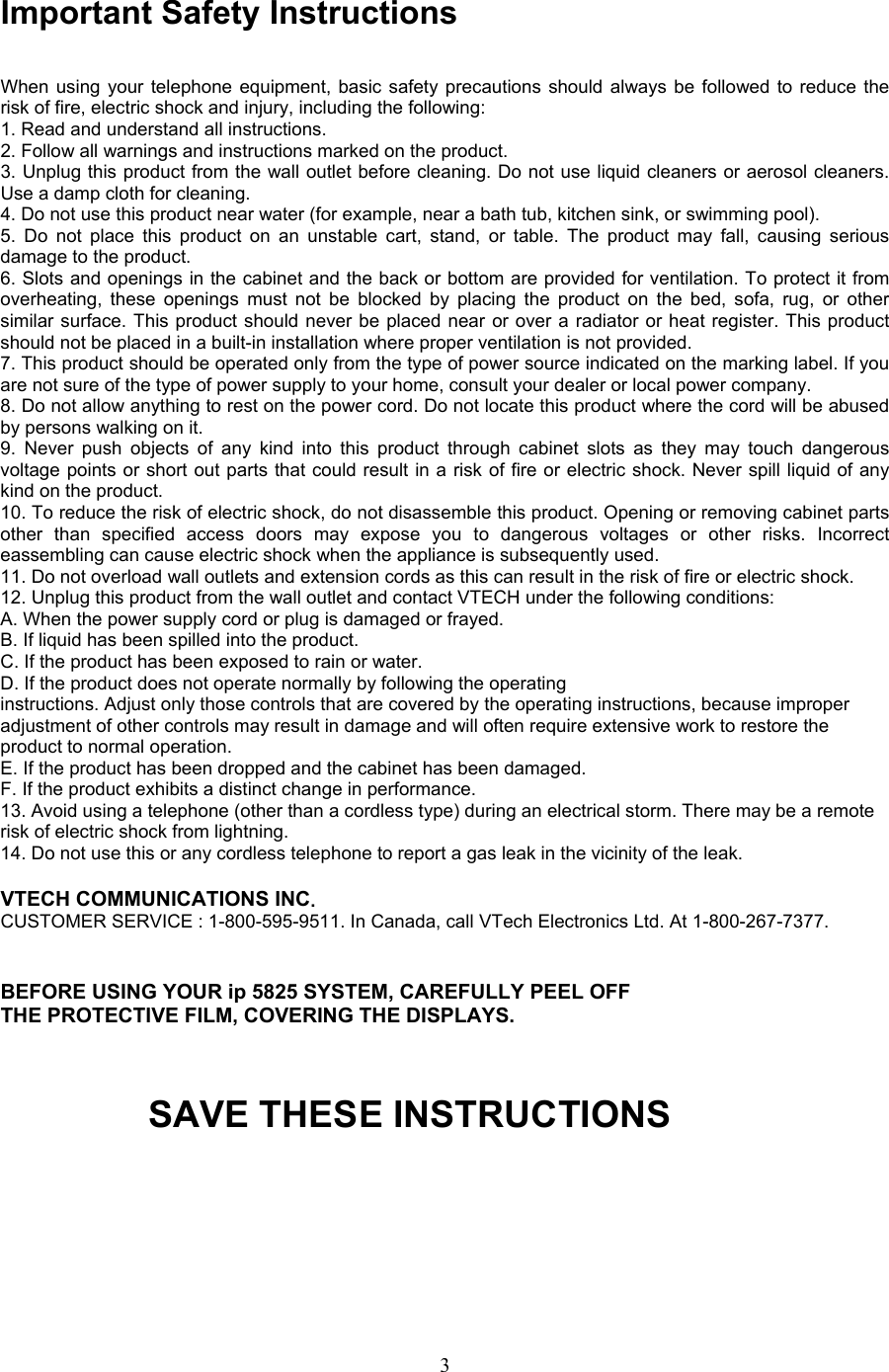  Important Safety Instructions  When using your telephone equipment, basic safety precautions should always be followed to reduce the risk of fire, electric shock and injury, including the following: 1. Read and understand all instructions. 2. Follow all warnings and instructions marked on the product. 3. Unplug this product from the wall outlet before cleaning. Do not use liquid cleaners or aerosol cleaners. Use a damp cloth for cleaning. 4. Do not use this product near water (for example, near a bath tub, kitchen sink, or swimming pool). 5. Do not place this product on an unstable cart, stand, or table. The product may fall, causing serious damage to the product. 6. Slots and openings in the cabinet and the back or bottom are provided for ventilation. To protect it from overheating, these openings must not be blocked by placing the product on the bed, sofa, rug, or other similar surface. This product should never be placed near or over a radiator or heat register. This product should not be placed in a built-in installation where proper ventilation is not provided. 7. This product should be operated only from the type of power source indicated on the marking label. If you are not sure of the type of power supply to your home, consult your dealer or local power company. 8. Do not allow anything to rest on the power cord. Do not locate this product where the cord will be abused by persons walking on it. 9. Never push objects of any kind into this product through cabinet slots as they may touch dangerous voltage points or short out parts that could result in a risk of fire or electric shock. Never spill liquid of any kind on the product. 10. To reduce the risk of electric shock, do not disassemble this product. Opening or removing cabinet parts other than specified access doors may expose you to dangerous voltages or other risks. Incorrect  eassembling can cause electric shock when the appliance is subsequently used. 11. Do not overload wall outlets and extension cords as this can result in the risk of fire or electric shock. 12. Unplug this product from the wall outlet and contact VTECH under the following conditions: A. When the power supply cord or plug is damaged or frayed. B. If liquid has been spilled into the product. C. If the product has been exposed to rain or water. D. If the product does not operate normally by following the operating instructions. Adjust only those controls that are covered by the operating instructions, because improper adjustment of other controls may result in damage and will often require extensive work to restore the product to normal operation. E. If the product has been dropped and the cabinet has been damaged. F. If the product exhibits a distinct change in performance. 13. Avoid using a telephone (other than a cordless type) during an electrical storm. There may be a remote risk of electric shock from lightning. 14. Do not use this or any cordless telephone to report a gas leak in the vicinity of the leak.  VTECH COMMUNICATIONS INC. CUSTOMER SERVICE : 1-800-595-9511. In Canada, call VTech Electronics Ltd. At 1-800-267-7377.   BEFORE USING YOUR ip 5825 SYSTEM, CAREFULLY PEEL OFF THE PROTECTIVE FILM, COVERING THE DISPLAYS.   SAVE THESE INSTRUCTIONS      3