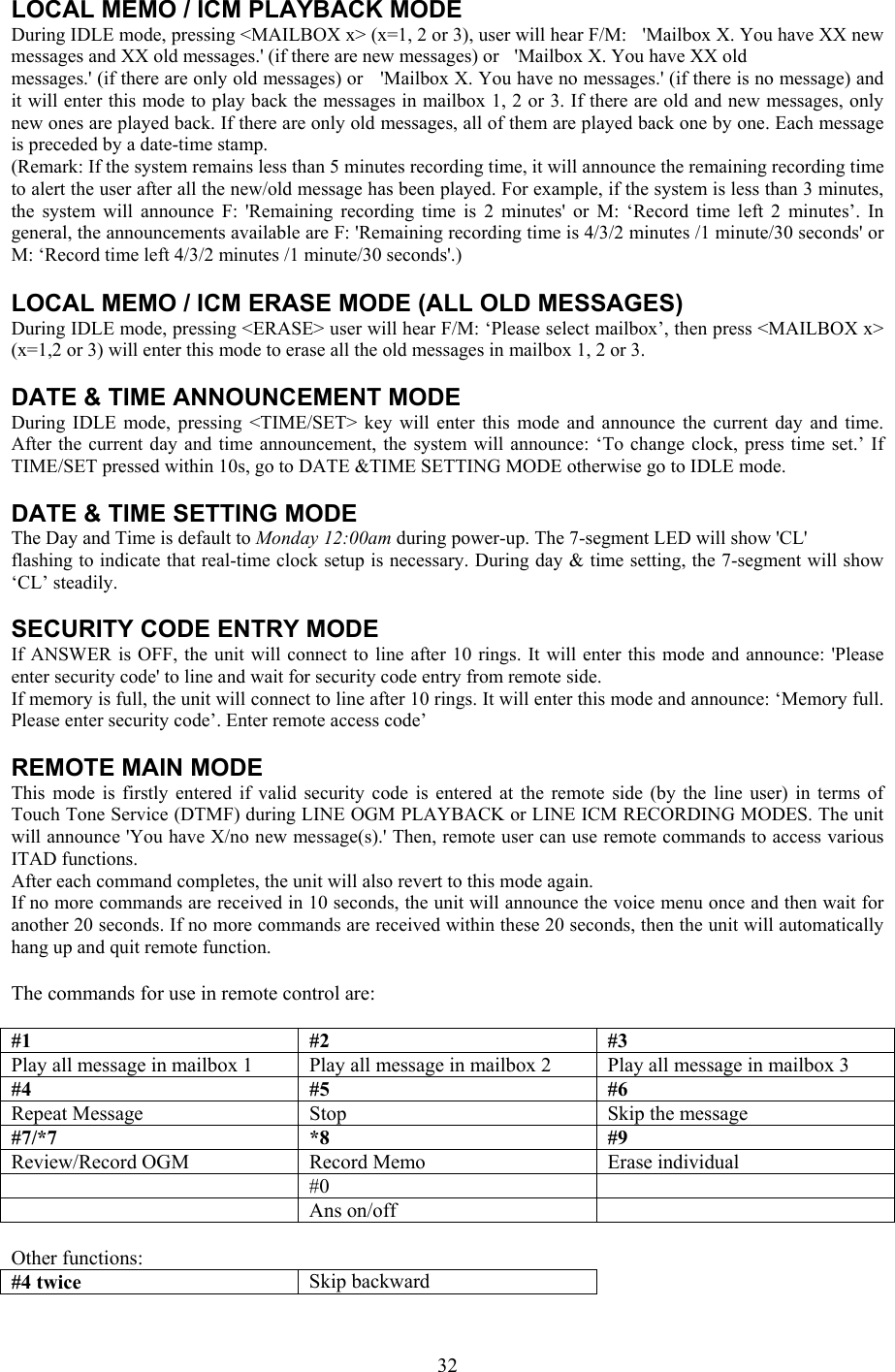 LOCAL MEMO / ICM PLAYBACK MODE During IDLE mode, pressing &lt;MAILBOX x&gt; (x=1, 2 or 3), user will hear F/M:   &apos;Mailbox X. You have XX new messages and XX old messages.&apos; (if there are new messages) or   &apos;Mailbox X. You have XX old messages.&apos; (if there are only old messages) or   &apos;Mailbox X. You have no messages.&apos; (if there is no message) and it will enter this mode to play back the messages in mailbox 1, 2 or 3. If there are old and new messages, only new ones are played back. If there are only old messages, all of them are played back one by one. Each message is preceded by a date-time stamp. (Remark: If the system remains less than 5 minutes recording time, it will announce the remaining recording time to alert the user after all the new/old message has been played. For example, if the system is less than 3 minutes, the system will announce F: &apos;Remaining recording time is 2 minutes&apos; or M: ‘Record time left 2 minutes’. In general, the announcements available are F: &apos;Remaining recording time is 4/3/2 minutes /1 minute/30 seconds&apos; or M: ‘Record time left 4/3/2 minutes /1 minute/30 seconds&apos;.)  LOCAL MEMO / ICM ERASE MODE (ALL OLD MESSAGES) During IDLE mode, pressing &lt;ERASE&gt; user will hear F/M: ‘Please select mailbox’, then press &lt;MAILBOX x&gt; (x=1,2 or 3) will enter this mode to erase all the old messages in mailbox 1, 2 or 3.  DATE &amp; TIME ANNOUNCEMENT MODE During IDLE mode, pressing &lt;TIME/SET&gt; key will enter this mode and announce the current day and time. After the current day and time announcement, the system will announce: ‘To change clock, press time set.’ If TIME/SET pressed within 10s, go to DATE &amp;TIME SETTING MODE otherwise go to IDLE mode.  DATE &amp; TIME SETTING MODE The Day and Time is default to Monday 12:00am during power-up. The 7-segment LED will show &apos;CL&apos; flashing to indicate that real-time clock setup is necessary. During day &amp; time setting, the 7-segment will show ‘CL’ steadily.  SECURITY CODE ENTRY MODE If ANSWER is OFF, the unit will connect to line after 10 rings. It will enter this mode and announce: &apos;Please enter security code&apos; to line and wait for security code entry from remote side. If memory is full, the unit will connect to line after 10 rings. It will enter this mode and announce: ‘Memory full. Please enter security code’. Enter remote access code’  REMOTE MAIN MODE This mode is firstly entered if valid security code is entered at the remote side (by the line user) in terms of Touch Tone Service (DTMF) during LINE OGM PLAYBACK or LINE ICM RECORDING MODES. The unit will announce &apos;You have X/no new message(s).&apos; Then, remote user can use remote commands to access various ITAD functions. After each command completes, the unit will also revert to this mode again. If no more commands are received in 10 seconds, the unit will announce the voice menu once and then wait for another 20 seconds. If no more commands are received within these 20 seconds, then the unit will automatically hang up and quit remote function.  The commands for use in remote control are:  #1 #2 #3 Play all message in mailbox 1  Play all message in mailbox 2  Play all message in mailbox 3 #4 #5 #6 Repeat Message  Stop  Skip the message #7/*7 *8  #9 Review/Record OGM  Record Memo  Erase individual  #0   Ans on/off   Other functions: #4 twice  Skip backward  32