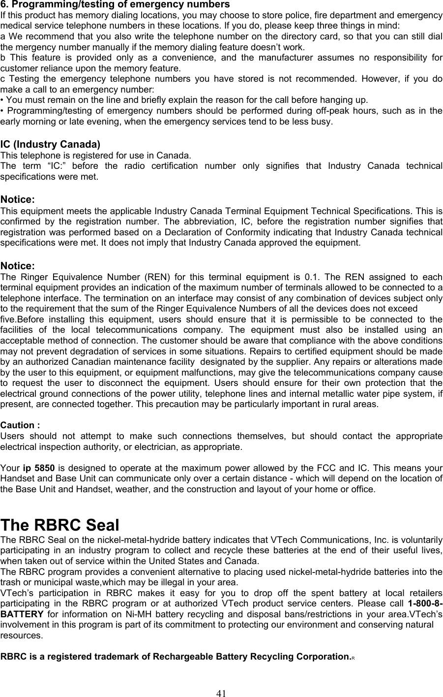 6. Programming/testing of emergency numbers If this product has memory dialing locations, you may choose to store police, fire department and emergency medical service telephone numbers in these locations. If you do, please keep three things in mind:  a We recommend that you also write the telephone number on the directory card, so that you can still dial the mergency number manually if the memory dialing feature doesn’t work.   b This feature is provided only as a convenience, and the manufacturer assumes no responsibility for customer reliance upon the memory feature. c Testing the emergency telephone numbers you have stored is not recommended. However, if you do make a call to an emergency number: • You must remain on the line and briefly explain the reason for the call before hanging up. • Programming/testing of emergency numbers should be performed during off-peak hours, such as in the early morning or late evening, when the emergency services tend to be less busy.  IC (Industry Canada) This telephone is registered for use in Canada. The term “IC:” before the radio certification number only signifies that Industry Canada technical  specifications were met.  Notice: This equipment meets the applicable Industry Canada Terminal Equipment Technical Specifications. This is confirmed by the registration number. The abbreviation, IC, before the registration number signifies that registration was performed based on a Declaration of Conformity indicating that Industry Canada technical specifications were met. It does not imply that Industry Canada approved the equipment.  Notice: The Ringer Equivalence Number (REN) for this terminal equipment is 0.1. The REN assigned to each terminal equipment provides an indication of the maximum number of terminals allowed to be connected to a telephone interface. The termination on an interface may consist of any combination of devices subject only to the requirement that the sum of the Ringer Equivalence Numbers of all the devices does not exceed five.Before installing this equipment, users should ensure that it is permissible to be connected to the facilities of the local telecommunications company. The equipment must also be installed using an acceptable method of connection. The customer should be aware that compliance with the above conditions may not prevent degradation of services in some situations. Repairs to certified equipment should be made by an authorized Canadian maintenance facility  designated by the supplier. Any repairs or alterations made by the user to this equipment, or equipment malfunctions, may give the telecommunications company cause to request the user to disconnect the equipment. Users should ensure for their own protection that the electrical ground connections of the power utility, telephone lines and internal metallic water pipe system, if present, are connected together. This precaution may be particularly important in rural areas.  Caution : Users should not attempt to make such connections themselves, but should contact the appropriate electrical inspection authority, or electrician, as appropriate.  Your ip 5850 is designed to operate at the maximum power allowed by the FCC and IC. This means your Handset and Base Unit can communicate only over a certain distance - which will depend on the location of the Base Unit and Handset, weather, and the construction and layout of your home or office.   The RBRC Seal The RBRC Seal on the nickel-metal-hydride battery indicates that VTech Communications, Inc. is voluntarily participating in an industry program to collect and recycle these batteries at the end of their useful lives, when taken out of service within the United States and Canada. The RBRC program provides a convenient alternative to placing used nickel-metal-hydride batteries into the trash or municipal waste,which may be illegal in your area. VTech’s participation in RBRC makes it easy for you to drop off the spent battery at local retailers participating in the RBRC program or at authorized VTech product service centers. Please call 1-800-8-BATTERY  for information on Ni-MH battery recycling and disposal bans/restrictions in your area.VTech’s involvement in this program is part of its commitment to protecting our environment and conserving natural resources.  RBRC is a registered trademark of Rechargeable Battery Recycling Corporation.R  41