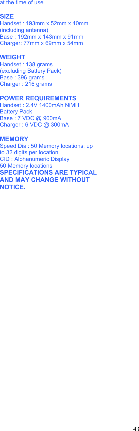 at the time of use.  SIZE Handset : 193mm x 52mm x 40mm (including antenna) Base : 192mm x 143mm x 91mm Charger: 77mm x 69mm x 54mm  WEIGHT Handset : 138 grams (excluding Battery Pack) Base : 396 grams Charger : 216 grams  POWER REQUIREMENTS Handset : 2.4V 1400mAh NiMH Battery Pack Base : 7 VDC @ 900mA Charger : 6 VDC @ 300mA  MEMORY Speed Dial: 50 Memory locations; up to 32 digits per location CID : Alphanumeric Display 50 Memory locations SPECIFICATIONS ARE TYPICAL AND MAY CHANGE WITHOUT NOTICE.        43