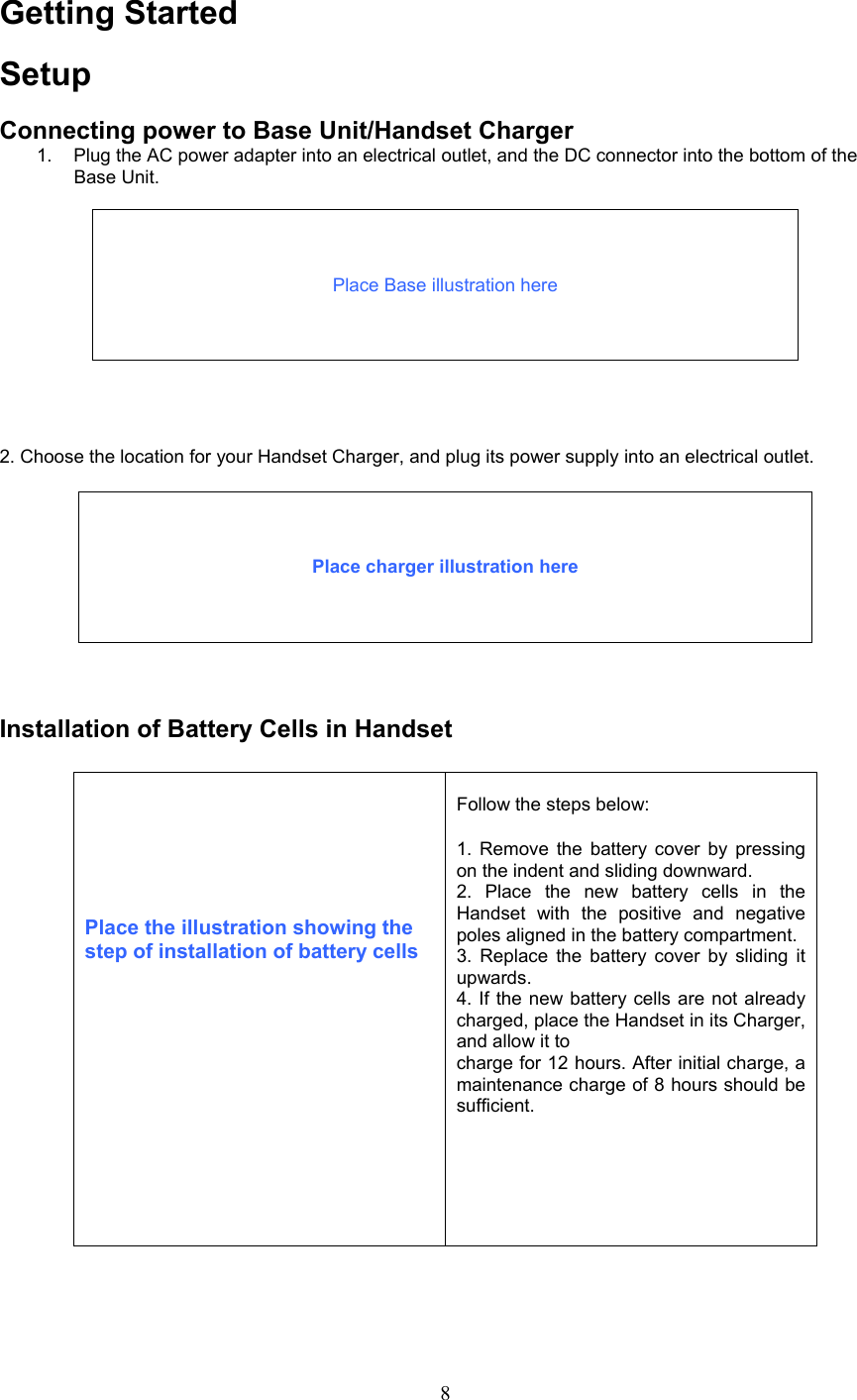 Getting Started Setup  Connecting power to Base Unit/Handset Charger 1.  Plug the AC power adapter into an electrical outlet, and the DC connector into the bottom of the Base Unit.     Place Base illustration here        2. Choose the location for your Handset Charger, and plug its power supply into an electrical outlet.     Place charger illustration here       Installation of Battery Cells in Handset       Place the illustration showing the step of installation of battery cells  Follow the steps below:  1. Remove the battery cover by pressing on the indent and sliding downward. 2. Place the new battery cells in the Handset with the positive and negative poles aligned in the battery compartment. 3. Replace the battery cover by sliding it upwards. 4. If the new battery cells are not already charged, place the Handset in its Charger, and allow it to charge for 12 hours. After initial charge, a maintenance charge of 8 hours should be sufficient.          8