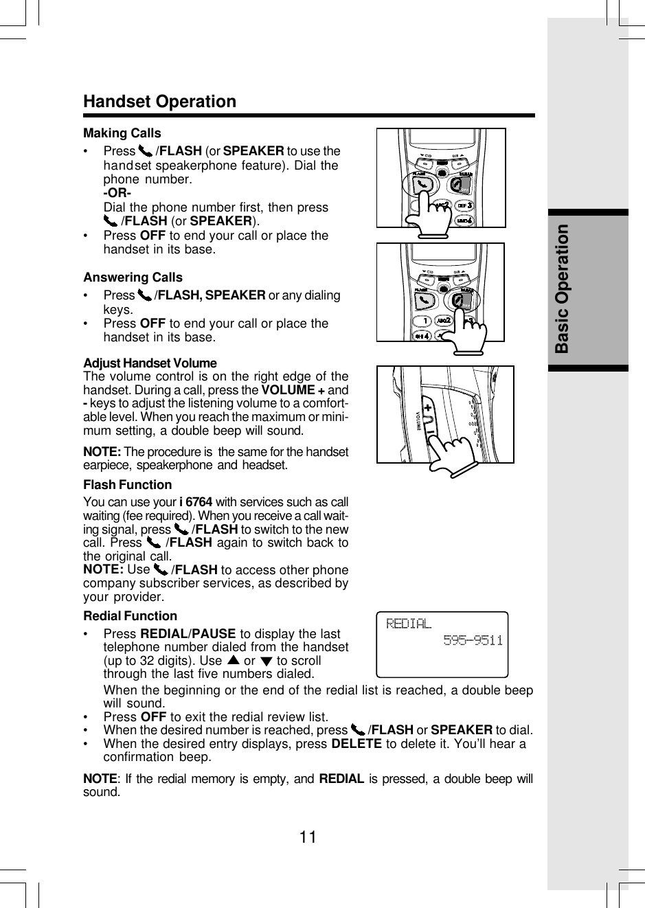 11Basic OperationHandset OperationMaking Calls• Press   /FLASH (or SPEAKER to use thehandset speakerphone feature). Dial thephone number.-OR-Dial the phone number first, then press /FLASH (or SPEAKER).• Press OFF to end your call or place thehandset in its base.Answering Calls• Press   /FLASH, SPEAKER or any dialingkeys.• Press OFF to end your call or place thehandset in its base.Adjust Handset VolumeThe volume control is on the right edge of thehandset. During a call, press the VOLUME + and- keys to adjust the listening volume to a comfort-able level. When you reach the maximum or mini-mum setting, a double beep will sound.NOTE: The procedure is  the same for the handsetearpiece, speakerphone and headset.Flash FunctionYou can use your i 6764 with services such as callwaiting (fee required). When you receive a call wait-ing signal, press   /FLASH to switch to the newcall. Press   /FLASH again to switch back tothe original call.NOTE: Use   /FLASH to access other phonecompany subscriber services, as described byyour provider.Redial Function• Press REDIAL/PAUSE to display the lasttelephone number dialed from the handset(up to 32 digits). Use   or   to scrollthrough the last five numbers dialed.When the beginning or the end of the redial list is reached, a double beepwill sound.• Press OFF to exit the redial review list.• When the desired number is reached, press   /FLASH or SPEAKER to dial.• When the desired entry displays, press DELETE to delete it. You’ll hear aconfirmation beep.NOTE: If the redial memory is empty, and REDIAL is pressed, a double beep willsound.