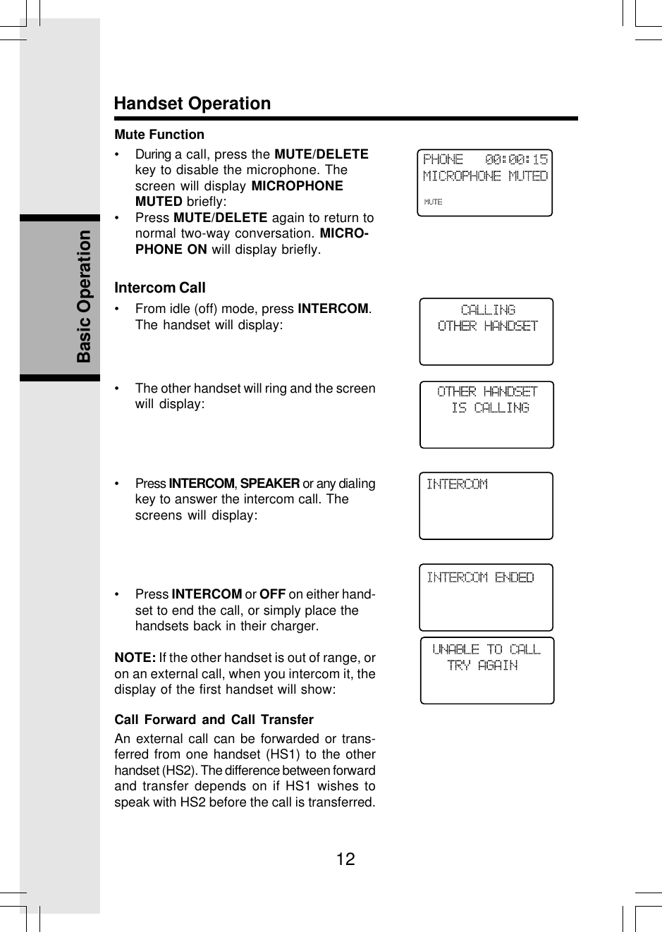 12Basic OperationHandset OperationMute Function• During a call, press the MUTE/DELETEkey to disable the microphone. Thescreen will display MICROPHONEMUTED briefly:• Press MUTE/DELETE again to return tonormal two-way conversation. MICRO-PHONE ON will display briefly.Intercom Call• From idle (off) mode, press INTERCOM.The handset will display:• The other handset will ring and the screenwill display:• Press INTERCOM, SPEAKER or any dialingkey to answer the intercom call. Thescreens will display:• Press INTERCOM or OFF on either hand-set to end the call, or simply place thehandsets back in their charger.NOTE: If the other handset is out of range, oron an external call, when you intercom it, thedisplay of the first handset will show:Call Forward and Call TransferAn external call can be forwarded or trans-ferred from one handset (HS1) to the otherhandset (HS2). The difference between forwardand transfer depends on if HS1 wishes tospeak with HS2 before the call is transferred.