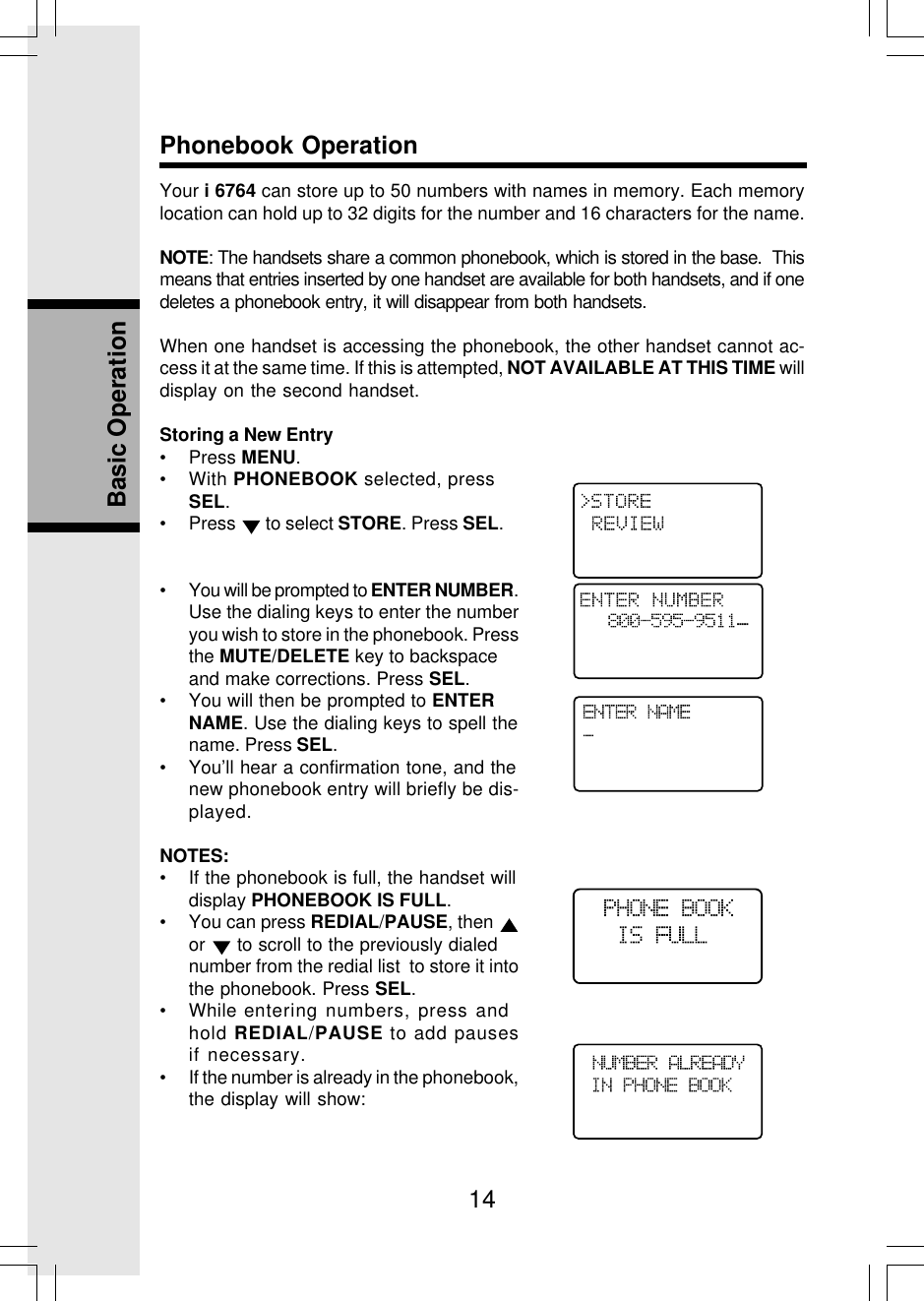 14Basic OperationPhonebook OperationYour i 6764 can store up to 50 numbers with names in memory. Each memorylocation can hold up to 32 digits for the number and 16 characters for the name.NOTE: The handsets share a common phonebook, which is stored in the base.  Thismeans that entries inserted by one handset are available for both handsets, and if onedeletes a phonebook entry, it will disappear from both handsets.When one handset is accessing the phonebook, the other handset cannot ac-cess it at the same time. If this is attempted, NOT AVAILABLE AT THIS TIME willdisplay on the second handset.Storing a New Entry• Press MENU.• With PHONEBOOK selected, pressSEL.• Press   to select STORE. Press SEL.• You will be prompted to ENTER NUMBER.Use the dialing keys to enter the numberyou wish to store in the phonebook. Pressthe MUTE/DELETE key to backspaceand make corrections. Press SEL.• You will then be prompted to ENTERNAME. Use the dialing keys to spell thename. Press SEL.• You’ll hear a confirmation tone, and thenew phonebook entry will briefly be dis-played.NOTES:• If the phonebook is full, the handset willdisplay PHONEBOOK IS FULL.• You can press REDIAL/PAUSE, then or   to scroll to the previously dialednumber from the redial list  to store it intothe phonebook. Press SEL.• While entering numbers, press andhold REDIAL/PAUSE to add pausesif necessary.• If the number is already in the phonebook,the display will show:_