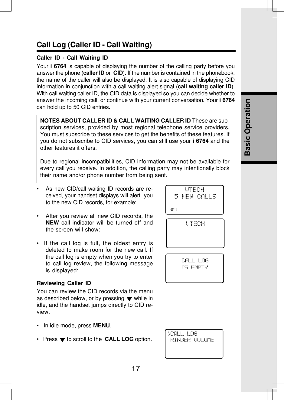 17Basic OperationCall Log (Caller ID - Call Waiting)Caller ID - Call Waiting IDYour i 6764 is capable of displaying the number of the calling party before youanswer the phone (caller ID or  CID). If the number is contained in the phonebook,the name of the caller will also be displayed. It is also capable of displaying CIDinformation in conjunction with a call waiting alert signal (call waiting caller ID).With call waiting caller ID, the CID data is displayed so you can decide whether toanswer the incoming call, or continue with your current conversation. Your i 6764can hold up to 50 CID entries.NOTES ABOUT CALLER ID &amp; CALL WAITING CALLER ID These are sub-scription services, provided by most regional telephone service providers.You must subscribe to these services to get the benefits of these features. Ifyou do not subscribe to CID services, you can still use your i 6764 and theother features it offers.Due to regional incompatibilities, CID information may not be available forevery call you receive. In addition, the calling party may intentionally blocktheir name and/or phone number from being sent.• As new CID/call waiting ID records are re-ceived, your handset displays will alert  youto the new CID records, for example:• After you review all new CID records, theNEW call indicator will be turned off andthe screen will show:•  If the call log is full, the oldest entry isdeleted to make room for the new call. Ifthe call log is empty when you try to enterto call log review, the following messageis displayed:Reviewing Caller IDYou can review the CID records via the menuas described below, or by pressing   while inidle, and the handset jumps directly to CID re-view.•   In idle mode, press MENU.•   Press   to scroll to the  CALL LOG option.