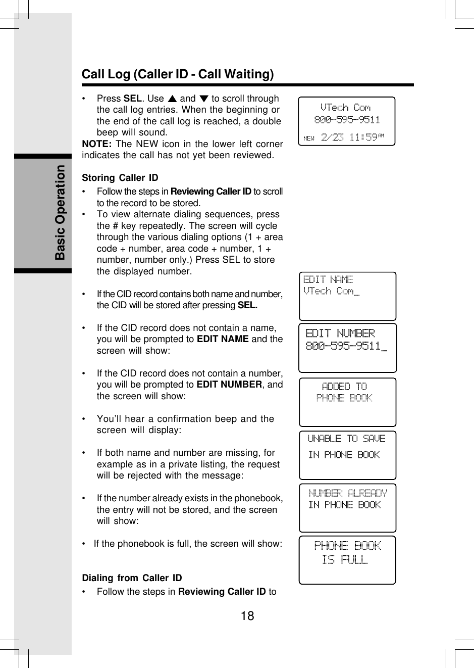 18Basic OperationCall Log (Caller ID - Call Waiting)• Press SEL. Use   and   to scroll throughthe call log entries. When the beginning orthe end of the call log is reached, a doublebeep will sound.NOTE: The NEW icon in the lower left cornerindicates the call has not yet been reviewed.Storing Caller ID• Follow the steps in Reviewing Caller ID to scrollto the record to be stored.• To view alternate dialing sequences, pressthe # key repeatedly. The screen will cyclethrough the various dialing options (1 + areacode + number, area code + number, 1 +number, number only.) Press SEL to storethe displayed number.• If the CID record contains both name and number,the CID will be stored after pressing SEL.• If the CID record does not contain a name,you will be prompted to EDIT NAME and thescreen will show:• If the CID record does not contain a number,you will be prompted to EDIT NUMBER, andthe screen will show:• You’ll hear a confirmation beep and thescreen will display:• If both name and number are missing, forexample as in a private listing, the requestwill be rejected with the message:• If the number already exists in the phonebook,the entry will not be stored, and the screenwill show:•   If the phonebook is full, the screen will show:Dialing from Caller ID• Follow the steps in Reviewing Caller ID toEDIT NUMBER800-595-9511_