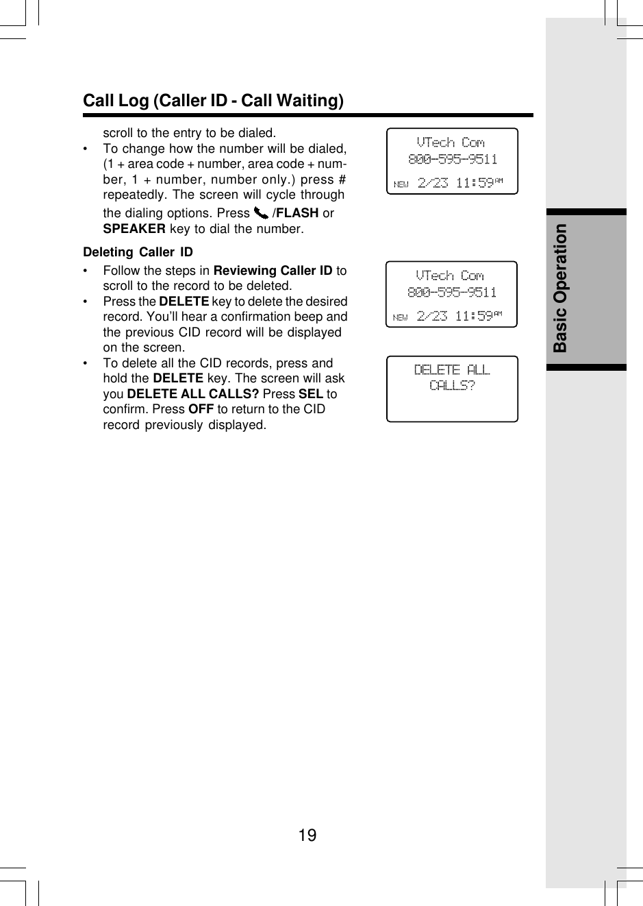19Basic OperationCall Log (Caller ID - Call Waiting)Deleting Caller ID• Follow the steps in Reviewing Caller ID toscroll to the record to be deleted.• Press the DELETE key to delete the desiredrecord. You’ll hear a confirmation beep andthe previous CID record will be displayedon the screen.• To delete all the CID records, press andhold the DELETE key. The screen will askyou DELETE ALL CALLS? Press SEL toconfirm. Press OFF to return to the CIDrecord previously displayed.scroll to the entry to be dialed.• To change how the number will be dialed,(1 + area code + number, area code + num-ber, 1 + number, number only.) press #repeatedly. The screen will cycle throughthe dialing options. Press   /FLASH orSPEAKER key to dial the number.