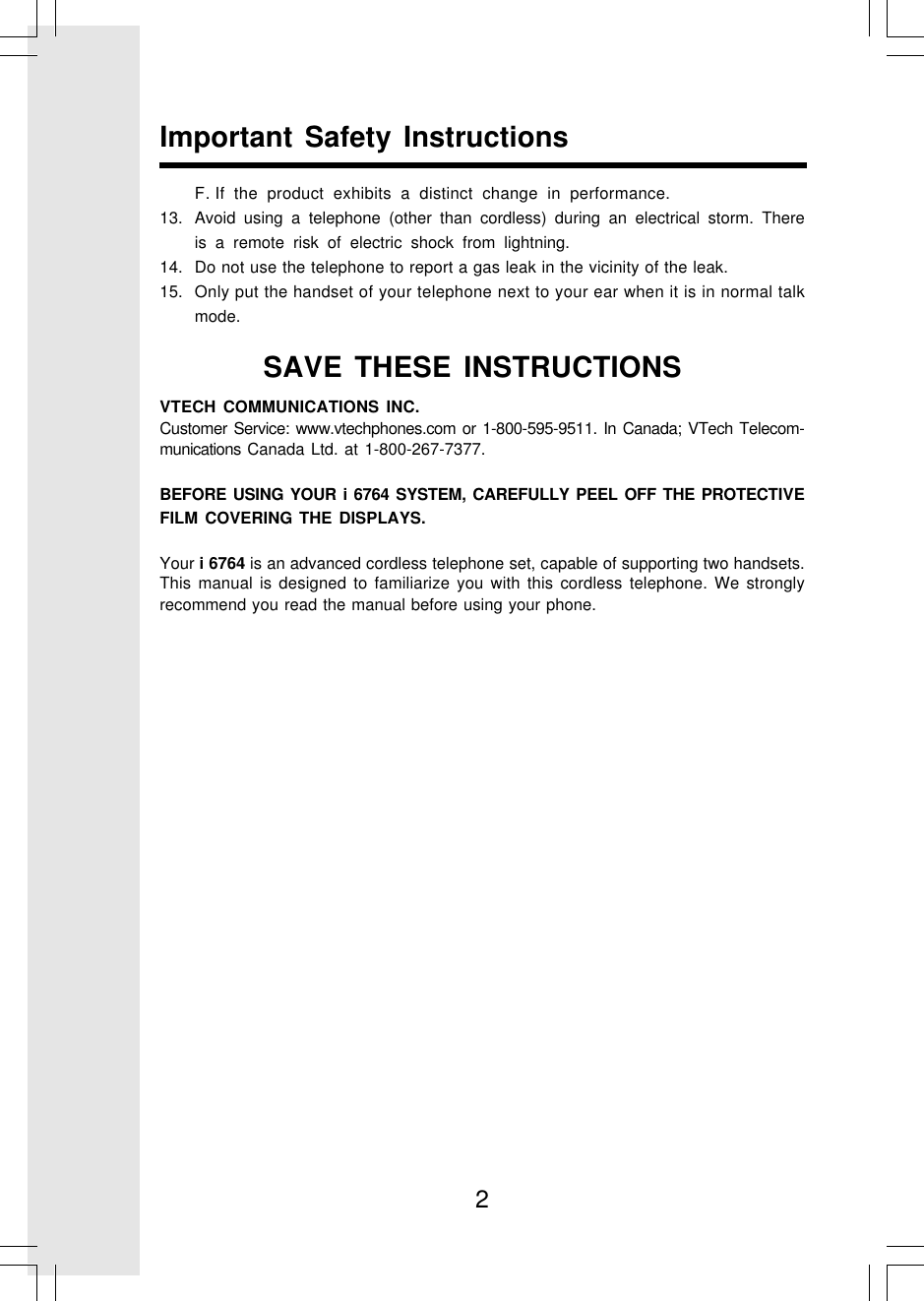 2Important Safety InstructionsF. If the product exhibits a distinct change in performance.13. Avoid using a telephone (other than cordless) during an electrical storm. Thereis a remote risk of electric shock from lightning.14. Do not use the telephone to report a gas leak in the vicinity of the leak.15. Only put the handset of your telephone next to your ear when it is in normal talkmode.VTECH COMMUNICATIONS INC.Customer Service: www.vtechphones.com or 1-800-595-9511. In Canada; VTech Telecom-munications Canada Ltd. at 1-800-267-7377.BEFORE USING YOUR i 6764 SYSTEM, CAREFULLY PEEL OFF THE PROTECTIVEFILM COVERING THE DISPLAYS.Your i 6764 is an advanced cordless telephone set, capable of supporting two handsets.This manual is designed to familiarize you with this cordless telephone. We stronglyrecommend you read the manual before using your phone.SAVE THESE INSTRUCTIONS