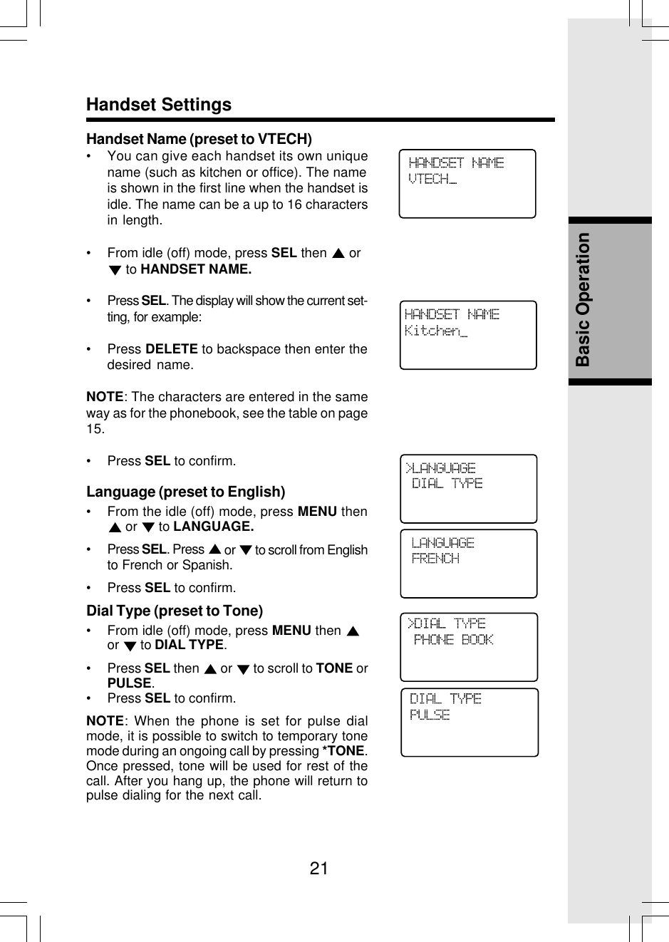 21Basic OperationHandset SettingsHandset Name (preset to VTECH)• You can give each handset its own uniquename (such as kitchen or office). The nameis shown in the first line when the handset isidle. The name can be a up to 16 charactersin length.• From idle (off) mode, press SEL then   or to HANDSET NAME.• Press SEL. The display will show the current set-ting, for example:• Press DELETE to backspace then enter thedesired name.NOTE: The characters are entered in the sameway as for the phonebook, see the table on page15.• Press SEL to confirm.Language (preset to English)• From the idle (off) mode, press MENU then or   to LANGUAGE.• Press SEL. Press   or   to scroll from Englishto French or Spanish.• Press SEL to confirm.Dial Type (preset to Tone)• From idle (off) mode, press MENU then or   to DIAL TYPE.• Press SEL then   or   to scroll to TONE orPULSE.• Press SEL to confirm.NOTE: When the phone is set for pulse dialmode, it is possible to switch to temporary tonemode during an ongoing call by pressing *TONE.Once pressed, tone will be used for rest of thecall. After you hang up, the phone will return topulse dialing for the next call.