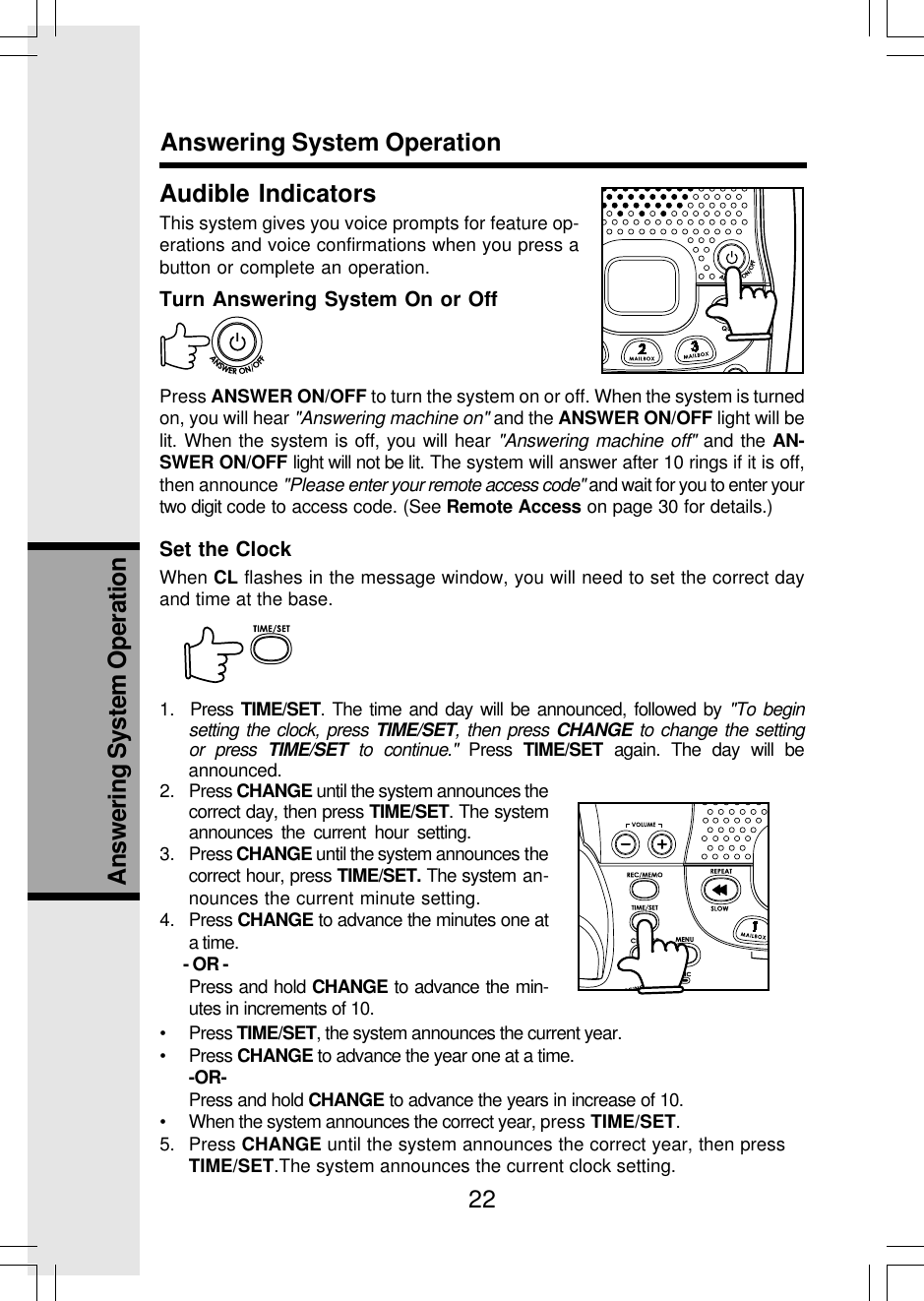 22Answering System OperationAudible IndicatorsThis system gives you voice prompts for feature op-erations and voice confirmations when you press abutton or complete an operation.Turn Answering System On or OffPress ANSWER ON/OFF to turn the system on or off. When the system is turnedon, you will hear &quot;Answering machine on&quot; and the ANSWER ON/OFF light will belit. When the system is off, you will hear &quot;Answering machine off&quot; and the AN-SWER ON/OFF light will not be lit. The system will answer after 10 rings if it is off,then announce &quot;Please enter your remote access code&quot; and wait for you to enter yourtwo digit code to access code. (See Remote Access on page 30 for details.)Set the ClockWhen CL flashes in the message window, you will need to set the correct dayand time at the base.1.  Press TIME/SET. The time and day will be announced, followed by &quot;To beginsetting the clock, press TIME/SET, then press CHANGE to change the settingor press TIME/SET to continue.&quot; Press TIME/SET again. The day will beannounced.Answering System Operation2. Press CHANGE until the system announces thecorrect day, then press TIME/SET. The systemannounces the current hour setting.3. Press CHANGE until the system announces thecorrect hour, press TIME/SET. The system an-nounces the current minute setting.4. Press CHANGE to advance the minutes one ata time.      - OR -Press and hold CHANGE to advance the min-utes in increments of 10.• Press TIME/SET, the system announces the current year.• Press CHANGE to advance the year one at a time.-OR-Press and hold CHANGE to advance the years in increase of 10.• When the system announces the correct year, press TIME/SET.5. Press CHANGE until the system announces the correct year, then pressTIME/SET.The system announces the current clock setting.