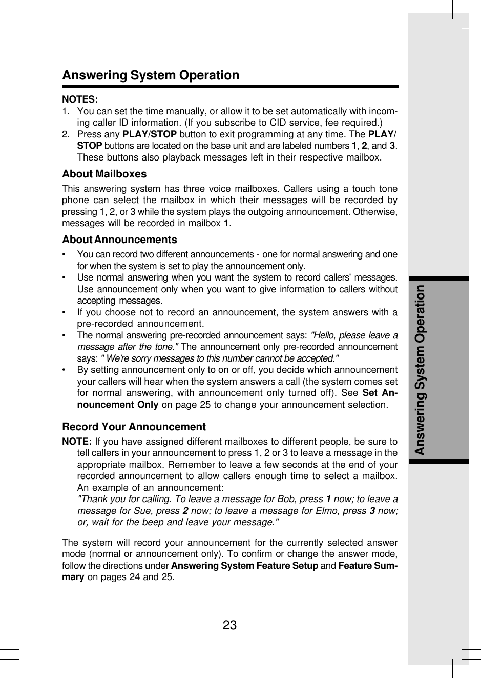 23Answering System OperationAnswering System OperationNOTES:1. You can set the time manually, or allow it to be set automatically with incom-ing caller ID information. (If you subscribe to CID service, fee required.)2. Press any PLAY/STOP button to exit programming at any time. The PLAY/STOP buttons are located on the base unit and are labeled numbers 1, 2, and 3.These buttons also playback messages left in their respective mailbox.About MailboxesThis answering system has three voice mailboxes. Callers using a touch tonephone can select the mailbox in which their messages will be recorded bypressing 1, 2, or 3 while the system plays the outgoing announcement. Otherwise,messages will be recorded in mailbox 1.About Announcements• You can record two different announcements - one for normal answering and onefor when the system is set to play the announcement only.• Use normal answering when you want the system to record callers&apos; messages.Use announcement only when you want to give information to callers withoutaccepting messages.• If you choose not to record an announcement, the system answers with apre-recorded announcement.• The normal answering pre-recorded announcement says: &quot;Hello, please leave amessage after the tone.&quot; The announcement only pre-recorded announcementsays: &quot; We&apos;re sorry messages to this number cannot be accepted.&quot;• By setting announcement only to on or off, you decide which announcementyour callers will hear when the system answers a call (the system comes setfor normal answering, with announcement only turned off). See Set An-nouncement Only on page 25 to change your announcement selection.Record Your AnnouncementNOTE: If you have assigned different mailboxes to different people, be sure totell callers in your announcement to press 1, 2 or 3 to leave a message in theappropriate mailbox. Remember to leave a few seconds at the end of yourrecorded announcement to allow callers enough time to select a mailbox.An example of an announcement:&quot;Thank you for calling. To leave a message for Bob, press 1 now; to leave amessage for Sue, press 2 now; to leave a message for Elmo, press 3 now;or, wait for the beep and leave your message.&quot;The system will record your announcement for the currently selected answermode (normal or announcement only). To confirm or change the answer mode,follow the directions under Answering System Feature Setup and Feature Sum-mary on pages 24 and 25.