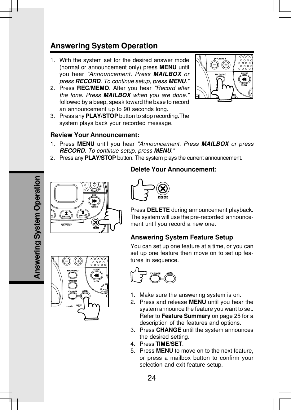 24Answering System OperationAnswering System Operation1. With the system set for the desired answer mode(normal or announcement only) press MENU untilyou hear &quot;Announcement. Press MAILBOX orpress RECORD. To continue setup, press MENU.&quot;2. Press REC/MEMO. After you hear &quot;Record afterthe tone. Press MAILBOX when you are done.&quot;followed by a beep, speak toward the base to recordan announcement up to 90 seconds long.3. Press any PLAY/STOP button to stop recording.Thesystem plays back your recorded message.Review Your Announcement:1. Press  MENU until you hear &quot;Announcement. Press MAILBOX or pressRECORD. To continue setup, press MENU.&quot;2. Press any PLAY/STOP button. The system plays the current announcement.Delete Your Announcement:Press DELETE during announcement playback.The system will use the pre-recorded  announce-ment until you record a new one.Answering System Feature SetupYou can set up one feature at a time, or you canset up one feature then move on to set up fea-tures in sequence.1. Make sure the answering system is on.2. Press and release MENU until you hear thesystem announce the feature you want to set.Refer to Feature Summary on page 25 for adescription of the features and options.3. Press CHANGE until the system announcesthe desired setting.4. Press TIME/SET.5. Press MENU to move on to the next feature,or press a mailbox button to confirm yourselection and exit feature setup.