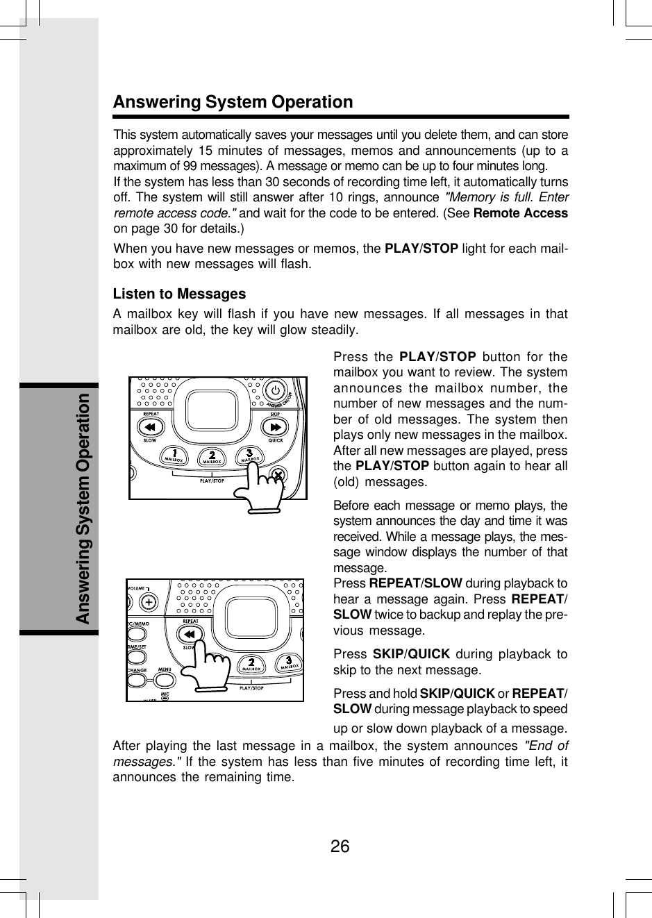 26Answering System OperationAnswering System OperationThis system automatically saves your messages until you delete them, and can storeapproximately 15 minutes of messages, memos and announcements (up to amaximum of 99 messages). A message or memo can be up to four minutes long.If the system has less than 30 seconds of recording time left, it automatically turnsoff. The system will still answer after 10 rings, announce &quot;Memory is full. Enterremote access code.&quot; and wait for the code to be entered. (See Remote Accesson page 30 for details.)When you have new messages or memos, the PLAY/STOP light for each mail-box with new messages will flash.Listen to MessagesA mailbox key will flash if you have new messages. If all messages in thatmailbox are old, the key will glow steadily.Press the PLAY/STOP button for themailbox you want to review. The systemannounces the mailbox number, thenumber of new messages and the num-ber of old messages. The system thenplays only new messages in the mailbox.After all new messages are played, pressthe PLAY/STOP button again to hear all(old) messages.Before each message or memo plays, thesystem announces the day and time it wasreceived. While a message plays, the mes-sage window displays the number of thatmessage.Press REPEAT/SLOW during playback tohear a message again. Press REPEAT/SLOW twice to backup and replay the pre-vious message.Press SKIP/QUICK during playback toskip to the next message.Press and hold SKIP/QUICK or REPEAT/SLOW during message playback to speedup or slow down playback of a message.After playing the last message in a mailbox, the system announces &quot;End ofmessages.&quot; If the system has less than five minutes of recording time left, itannounces the remaining time.