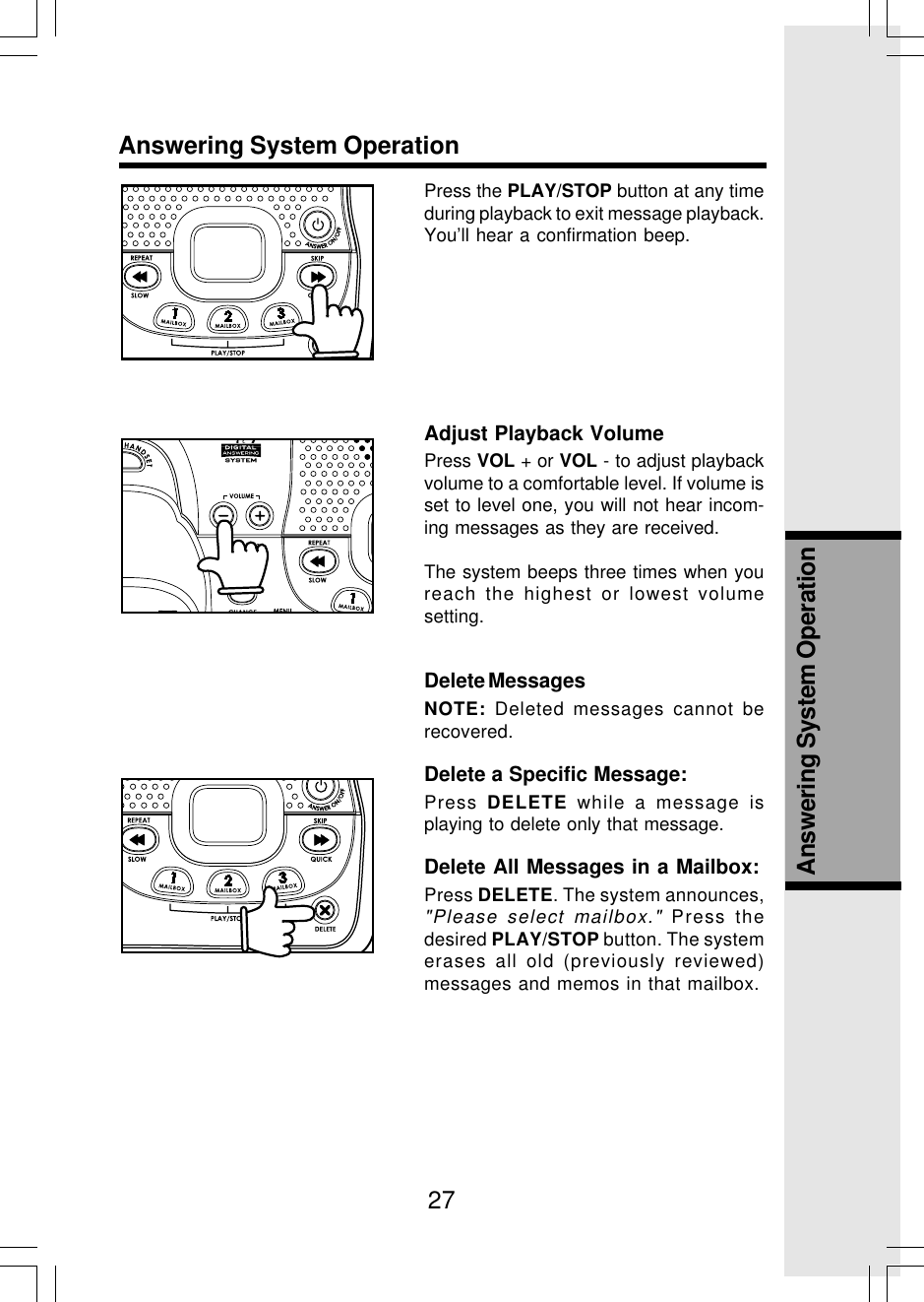 27Answering System OperationAnswering System OperationPress the PLAY/STOP button at any timeduring playback to exit message playback.You’ll hear a confirmation beep.Adjust Playback VolumePress VOL + or VOL - to adjust playbackvolume to a comfortable level. If volume isset to level one, you will not hear incom-ing messages as they are received.The system beeps three times when youreach the highest or lowest volumesetting.Delete MessagesNOTE: Deleted messages cannot berecovered.Delete a Specific Message:Press  DELETE while a message isplaying to delete only that message.Delete All Messages in a Mailbox:Press DELETE. The system announces,&quot;Please select mailbox.&quot; Press thedesired PLAY/STOP button. The systemerases all old (previously reviewed)messages and memos in that mailbox.