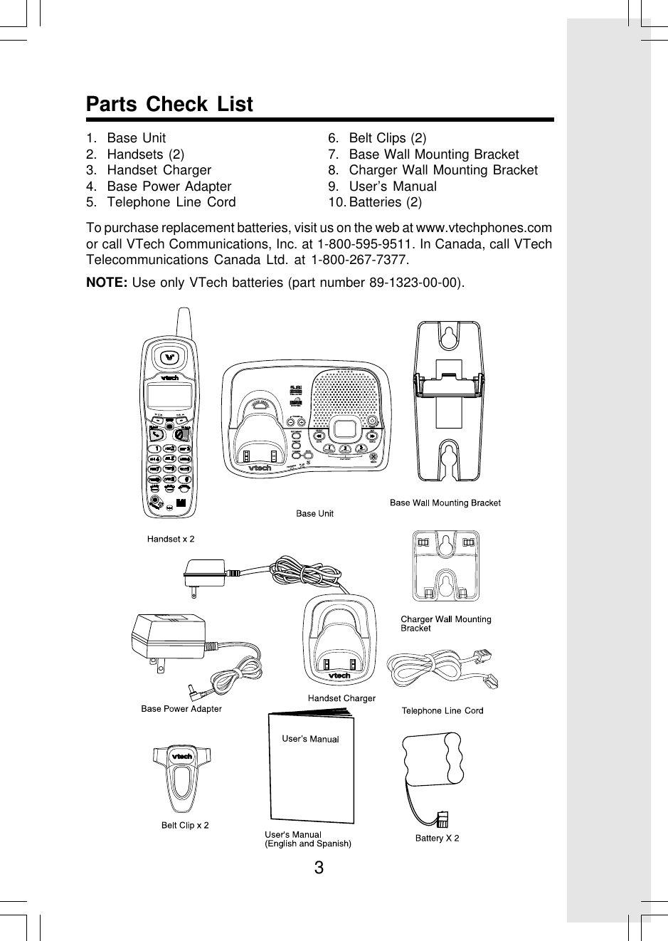 3Parts Check List1. Base Unit2. Handsets (2)3. Handset Charger4. Base Power Adapter5. Telephone Line Cord6. Belt Clips (2)7. Base Wall Mounting Bracket8. Charger Wall Mounting Bracket9. User’s Manual10. Batteries (2)To purchase replacement batteries, visit us on the web at www.vtechphones.comor call VTech Communications, Inc. at 1-800-595-9511. In Canada, call VTechTelecommunications Canada Ltd. at 1-800-267-7377.NOTE: Use only VTech batteries (part number 89-1323-00-00).