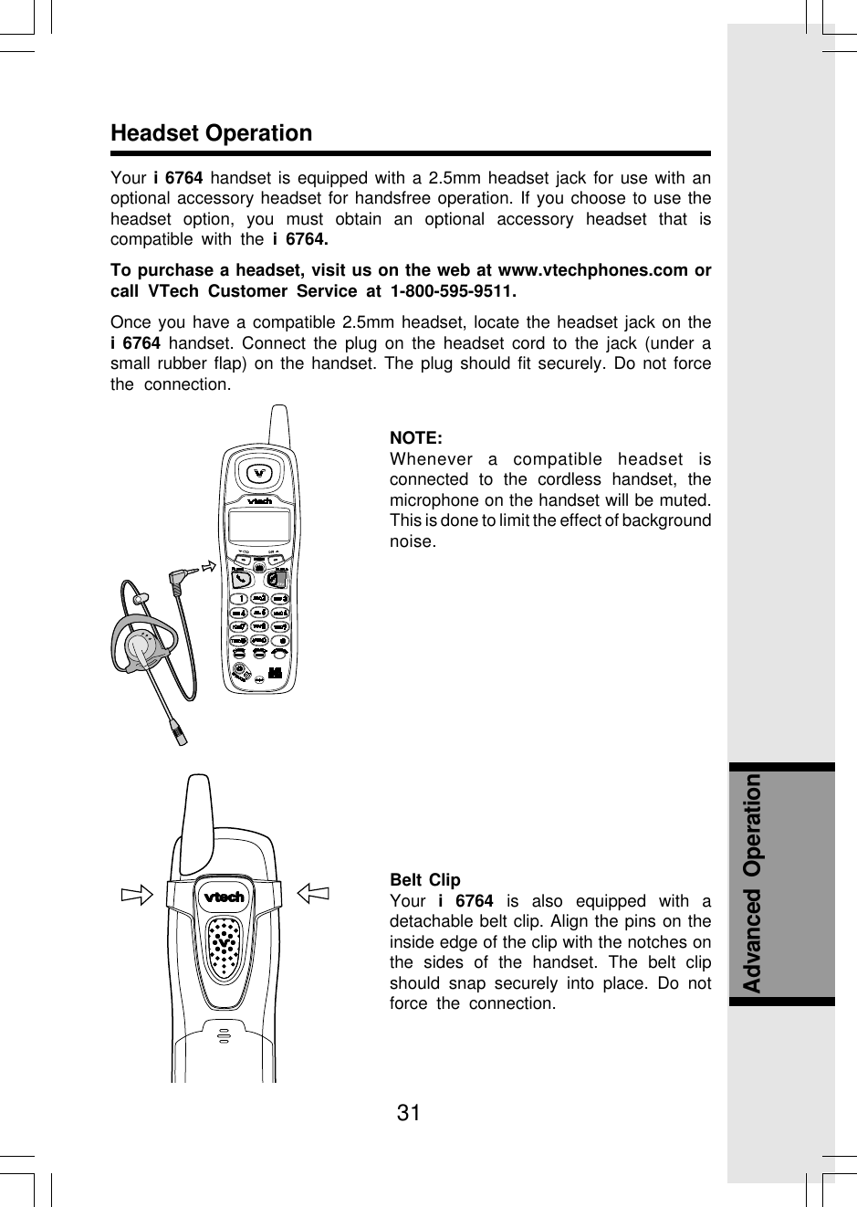 31Headset OperationAdvanced  OperationYour i 6764 handset is equipped with a 2.5mm headset jack for use with anoptional accessory headset for handsfree operation. If you choose to use theheadset option, you must obtain an optional accessory headset that iscompatible with the i 6764.To purchase a headset, visit us on the web at www.vtechphones.com orcall VTech Customer Service at 1-800-595-9511.Once you have a compatible 2.5mm headset, locate the headset jack on thei 6764 handset. Connect the plug on the headset cord to the jack (under asmall rubber flap) on the handset. The plug should fit securely. Do not forcethe connection.NOTE:Whenever a compatible headset isconnected to the cordless handset, themicrophone on the handset will be muted.This is done to limit the effect of backgroundnoise.Belt ClipYour  i 6764 is also equipped with adetachable belt clip. Align the pins on theinside edge of the clip with the notches onthe sides of the handset. The belt clipshould snap securely into place. Do notforce the connection.