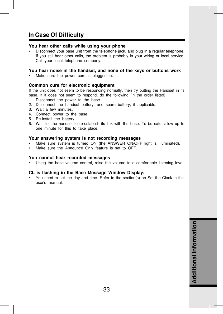 33Additional InformationIn Case Of DifficultyYou hear other calls while using your phone• Disconnect your base unit from the telephone jack, and plug in a regular telephone.If you still hear other calls, the problem is probably in your wiring or local service.Call your local telephone company.You hear noise in the handset, and none of the keys or buttons work• Make sure the power cord is plugged in.Common cure for electronic equipmentIf the unit does not seem to be responding normally, then try putting the Handset in itsbase. If it does not seem to respond, do the following (in the order listed):1. Disconnect the power to the base.2. Disconnect the handset battery, and spare battery, if applicable.3. Wait a few minutes.4. Connect power to the base.5. Re-install the battery.6. Wait for the handset to re-establish its link with the base. To be safe, allow up toone minute for this to take place.Your answering system is not recording messages• Make sure system is turned ON (the ANSWER ON/OFF light is illuminated).• Make sure the Announce Only feature is set to OFF.You cannot hear recorded messages• Using the base volume control, raise the volume to a comfortable listening level.CL is flashing in the Base Message Window Display:• You need to set the day and time. Refer to the section(s) on Set the Clock in thisuser&apos;s manual.