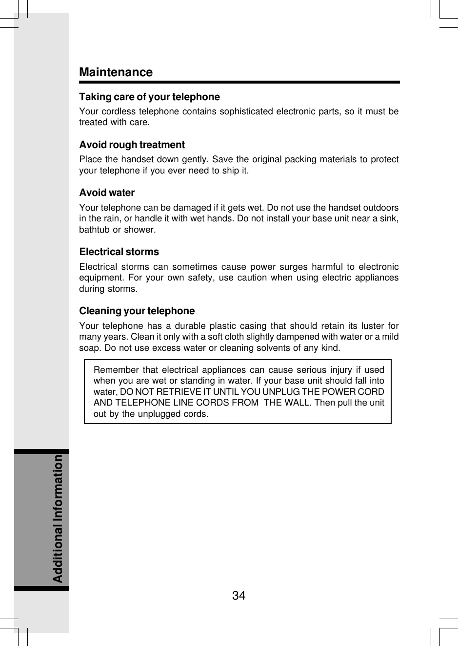 34Additional InformationMaintenanceTaking care of your telephoneYour cordless telephone contains sophisticated electronic parts, so it must betreated with care.Avoid rough treatmentPlace the handset down gently. Save the original packing materials to protectyour telephone if you ever need to ship it.Avoid waterYour telephone can be damaged if it gets wet. Do not use the handset outdoorsin the rain, or handle it with wet hands. Do not install your base unit near a sink,bathtub or shower.Electrical stormsElectrical storms can sometimes cause power surges harmful to electronicequipment. For your own safety, use caution when using electric appliancesduring storms.Cleaning your telephoneYour telephone has a durable plastic casing that should retain its luster formany years. Clean it only with a soft cloth slightly dampened with water or a mildsoap. Do not use excess water or cleaning solvents of any kind.Remember that electrical appliances can cause serious injury if usedwhen you are wet or standing in water. If your base unit should fall intowater, DO NOT RETRIEVE IT UNTIL YOU UNPLUG THE POWER CORDAND TELEPHONE LINE CORDS FROM  THE WALL. Then pull the unitout by the unplugged cords.