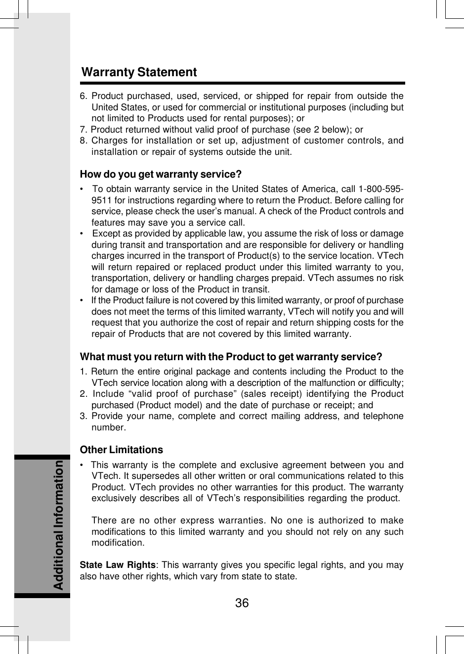 36Additional Information6. Product purchased, used, serviced, or shipped for repair from outside theUnited States, or used for commercial or institutional purposes (including butnot limited to Products used for rental purposes); or7. Product returned without valid proof of purchase (see 2 below); or8. Charges for installation or set up, adjustment of customer controls, andinstallation or repair of systems outside the unit.How do you get warranty service?•   To obtain warranty service in the United States of America, call 1-800-595-9511 for instructions regarding where to return the Product. Before calling forservice, please check the user’s manual. A check of the Product controls andfeatures may save you a service call.•    Except as provided by applicable law, you assume the risk of loss or damageduring transit and transportation and are responsible for delivery or handlingcharges incurred in the transport of Product(s) to the service location. VTechwill return repaired or replaced product under this limited warranty to you,transportation, delivery or handling charges prepaid. VTech assumes no riskfor damage or loss of the Product in transit.•    If the Product failure is not covered by this limited warranty, or proof of purchasedoes not meet the terms of this limited warranty, VTech will notify you and willrequest that you authorize the cost of repair and return shipping costs for therepair of Products that are not covered by this limited warranty.What must you return with the Product to get warranty service?1. Return the entire original package and contents including the Product to theVTech service location along with a description of the malfunction or difficulty;2. Include “valid proof of purchase” (sales receipt) identifying the Productpurchased (Product model) and the date of purchase or receipt; and3. Provide your name, complete and correct mailing address, and telephonenumber.Other Limitations•  This warranty is the complete and exclusive agreement between you andVTech. It supersedes all other written or oral communications related to thisProduct. VTech provides no other warranties for this product. The warrantyexclusively describes all of VTech’s responsibilities regarding the product.There are no other express warranties. No one is authorized to makemodifications to this limited warranty and you should not rely on any suchmodification.State Law Rights: This warranty gives you specific legal rights, and you mayalso have other rights, which vary from state to state.Warranty Statement