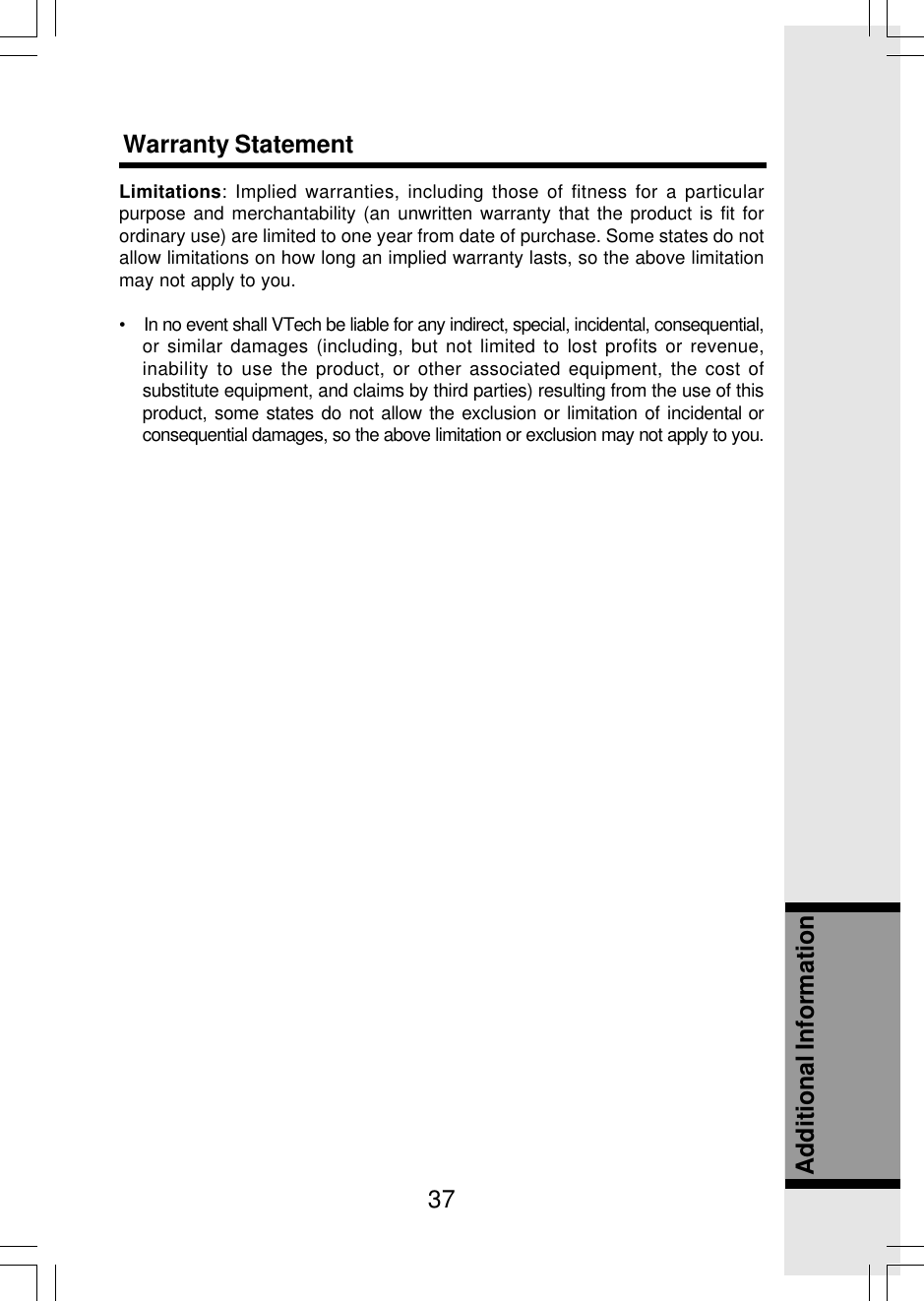 37Additional InformationLimitations: Implied warranties, including those of fitness for a particularpurpose and merchantability (an unwritten warranty that the product is fit forordinary use) are limited to one year from date of purchase. Some states do notallow limitations on how long an implied warranty lasts, so the above limitationmay not apply to you.•    In no event shall VTech be liable for any indirect, special, incidental, consequential,or similar damages (including, but not limited to lost profits or revenue,inability to use the product, or other associated equipment, the cost ofsubstitute equipment, and claims by third parties) resulting from the use of thisproduct, some states do not allow the exclusion or limitation of incidental orconsequential damages, so the above limitation or exclusion may not apply to you.Warranty Statement