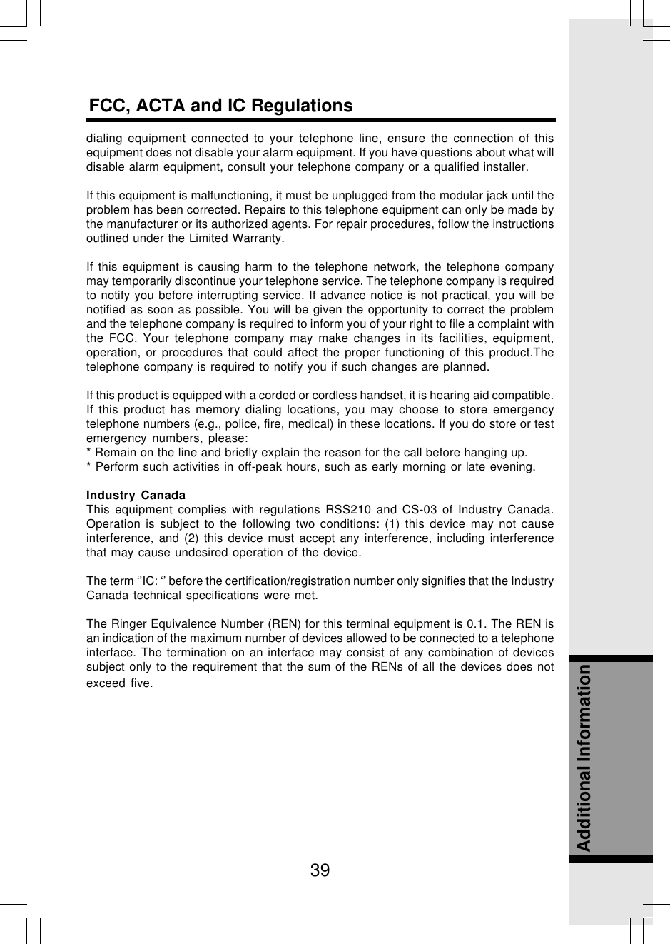 39Additional InformationFCC, ACTA and IC Regulationsdialing equipment connected to your telephone line, ensure the connection of thisequipment does not disable your alarm equipment. If you have questions about what willdisable alarm equipment, consult your telephone company or a qualified installer.If this equipment is malfunctioning, it must be unplugged from the modular jack until theproblem has been corrected. Repairs to this telephone equipment can only be made bythe manufacturer or its authorized agents. For repair procedures, follow the instructionsoutlined under the Limited Warranty.If this equipment is causing harm to the telephone network, the telephone companymay temporarily discontinue your telephone service. The telephone company is requiredto notify you before interrupting service. If advance notice is not practical, you will benotified as soon as possible. You will be given the opportunity to correct the problemand the telephone company is required to inform you of your right to file a complaint withthe FCC. Your telephone company may make changes in its facilities, equipment,operation, or procedures that could affect the proper functioning of this product.Thetelephone company is required to notify you if such changes are planned.If this product is equipped with a corded or cordless handset, it is hearing aid compatible.If this product has memory dialing locations, you may choose to store emergencytelephone numbers (e.g., police, fire, medical) in these locations. If you do store or testemergency numbers, please:* Remain on the line and briefly explain the reason for the call before hanging up.* Perform such activities in off-peak hours, such as early morning or late evening.Industry CanadaThis equipment complies with regulations RSS210 and CS-03 of Industry Canada.Operation is subject to the following two conditions: (1) this device may not causeinterference, and (2) this device must accept any interference, including interferencethat may cause undesired operation of the device.The term ‘’IC: ‘’ before the certification/registration number only signifies that the IndustryCanada technical specifications were met.The Ringer Equivalence Number (REN) for this terminal equipment is 0.1. The REN isan indication of the maximum number of devices allowed to be connected to a telephoneinterface. The termination on an interface may consist of any combination of devicessubject only to the requirement that the sum of the RENs of all the devices does notexceed five.