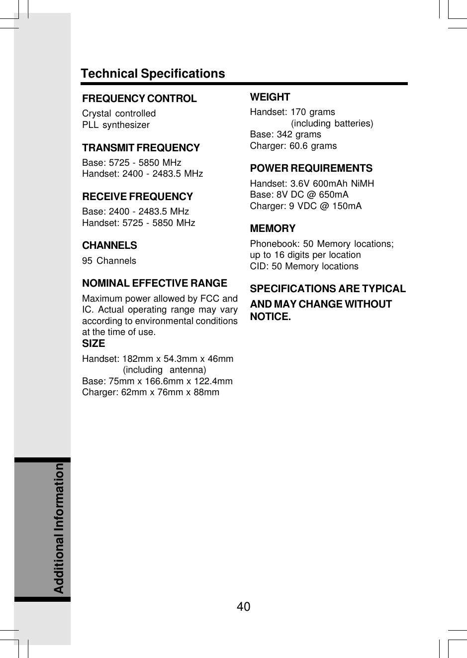 40Additional InformationFREQUENCY CONTROLCrystal controlledPLL synthesizerTRANSMIT FREQUENCYBase: 5725 - 5850 MHzHandset: 2400 - 2483.5 MHzRECEIVE FREQUENCYBase: 2400 - 2483.5 MHzHandset: 5725 - 5850 MHzCHANNELS95 ChannelsNOMINAL EFFECTIVE RANGEMaximum power allowed by FCC andIC. Actual operating range may varyaccording to environmental conditionsat the time of use.SIZEHandset: 182mm x 54.3mm x 46mm (including  antenna)Base: 75mm x 166.6mm x 122.4mmCharger: 62mm x 76mm x 88mmWEIGHTHandset: 170 grams (including batteries)Base: 342 gramsCharger: 60.6 gramsPOWER REQUIREMENTSHandset: 3.6V 600mAh NiMHBase: 8V DC @ 650mACharger: 9 VDC @ 150mAMEMORYPhonebook: 50 Memory locations;up to 16 digits per locationCID: 50 Memory locationsSPECIFICATIONS ARE TYPICALAND MAY CHANGE WITHOUTNOTICE.Technical Specifications