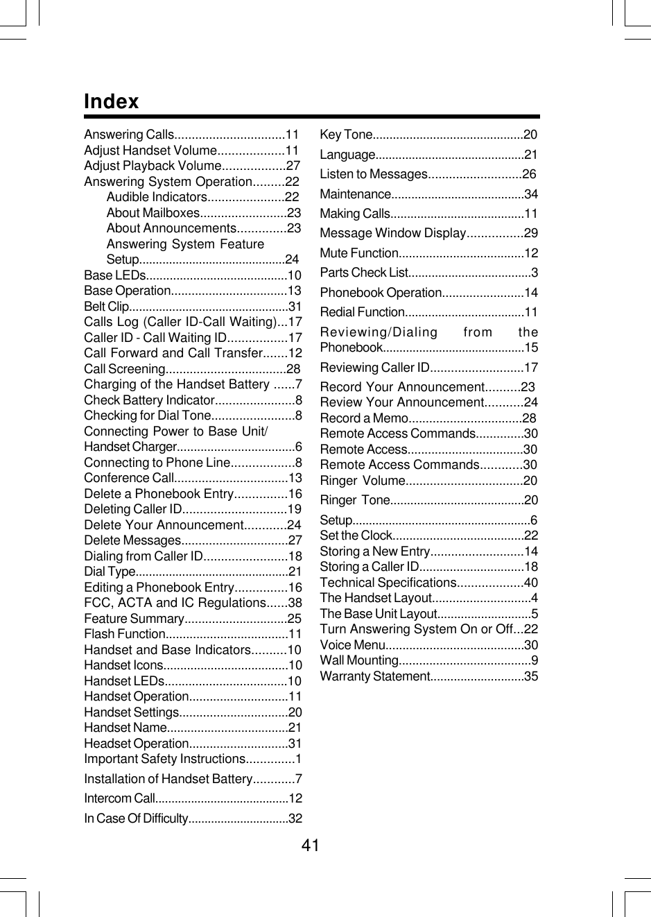 41Additional InformationAnswering Calls................................11Adjust Handset Volume...................11Adjust Playback Volume..................27Answering System Operation.........22Audible Indicators......................22About Mailboxes.........................23About Announcements..............23Answering System FeatureSetup............................................24Base LEDs..........................................10Base Operation..................................13Belt Clip................................................31Calls Log (Caller ID-Call Waiting)...17Caller ID - Call Waiting ID.................17Call Forward and Call Transfer.......12Call Screening...................................28Charging of the Handset Battery ......7Check Battery Indicator.......................8Checking for Dial Tone........................8Connecting Power to Base Unit/Handset Charger...................................6Connecting to Phone Line..................8Conference Call.................................13Delete a Phonebook Entry...............16Deleting Caller ID..............................19Delete Your Announcement............24Delete Messages...............................27Dialing from Caller ID........................18Dial Type..............................................21Editing a Phonebook Entry...............16FCC, ACTA and IC Regulations......38Feature Summary..............................25Flash Function....................................11Handset and Base Indicators..........10Handset Icons.....................................10Handset LEDs....................................10Handset Operation.............................11Handset Settings................................20Handset Name....................................21Headset Operation.............................31Important Safety Instructions..............1Installation of Handset Battery............7Intercom Call.........................................12In Case Of Difficulty...............................32Key Tone.............................................20Language.............................................21Listen to Messages...........................26Maintenance........................................34Making Calls........................................11Message Window Display................29Mute Function.....................................12Parts Check List.....................................3Phonebook Operation........................14Redial Function....................................11Reviewing/Dialing from thePhonebook...........................................15Reviewing Caller ID...........................17Record Your Announcement..........23Review Your Announcement...........24Record a Memo.................................28Remote Access Commands..............30Remote Access..................................30Remote Access Commands............30Ringer  Volume..................................20Ringer  Tone........................................20Setup......................................................6Set the Clock.......................................22Storing a New Entry...........................14Storing a Caller ID...............................18Technical Specifications...................40The Handset Layout.............................4The Base Unit Layout............................5Turn Answering System On or Off...22Voice Menu.........................................30Wall Mounting.......................................9Warranty Statement............................35Index