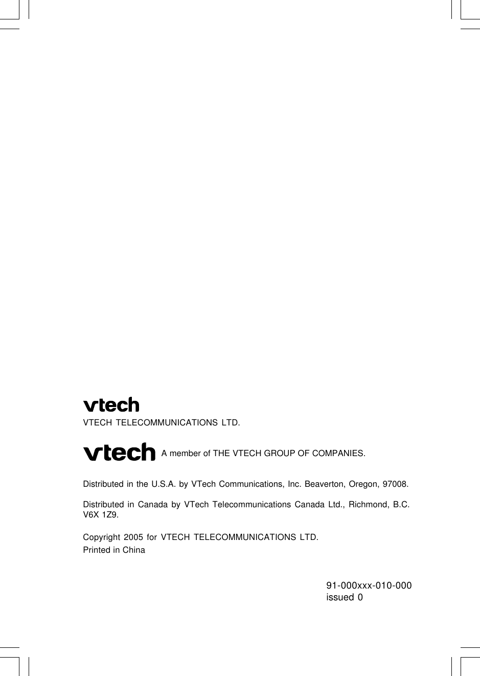 91-000xxx-010-000issued 0VTECH TELECOMMUNICATIONS LTD.                               A member of THE VTECH GROUP OF COMPANIES.Distributed in the U.S.A. by VTech Communications, Inc. Beaverton, Oregon, 97008.Distributed in Canada by VTech Telecommunications Canada Ltd., Richmond, B.C.V6X 1Z9.Copyright 2005 for VTECH TELECOMMUNICATIONS LTD.Printed in China