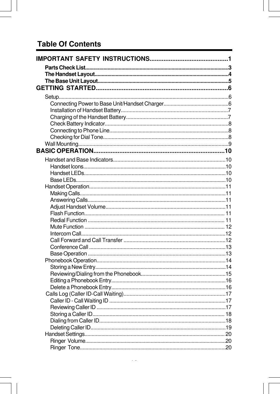 43IMPORTANT SAFETY INSTRUCTIONS.............................................1Parts Check List.......................................................................................................3The Handset Layout................................................................................................4The Base Unit Layout..............................................................................................5GETTING STARTED............................................................................6Setup.........................................................................................................................6Connecting Power to Base Unit/Handset Charger..............................................6Installation of Handset Battery.........................................................................7Charging of the Handset Battery.....................................................................7Check Battery Indicator......................................................................................8Connecting to Phone Line......................................................................................8Checking for Dial Tone........................................................................................8Wall Mounting..........................................................................................................9BASIC OPERATION............................................................................10Handset and Base Indicators.............................................................................10Handset Icons.......................................................................................................10Handset LEDs.....................................................................................................10Base LEDs...............................................................................................................10Handset Operation................................................................................................11Making Calls.........................................................................................................11Answering Calls..................................................................................................11Adjust Handset Volume...................................................................................11Flash Function.................................................................................................... 11Redial Function ................................................................................................ 11Mute Function ................................................................................................... 12Intercom Call.....................................................................................................12Call Forward and Call Transfer .....................................................................12Conference Call ...............................................................................................13Base Operation ................................................................................................13Phonebook Operation..........................................................................................14Storing a New Entry...............................................................................................14Reviewing/Dialing from the Phonebook...........................................................15Editing a Phonebook Entry..................................................................................16Delete a Phonebook Entry................................................................................16    Calls Log (Caller ID-Call Waiting).....................................................................17Caller ID - Call Waiting ID ..................................................................................17Reviewing Caller ID ............................................................................................17Storing a Caller ID............................................................................................ 18Dialing from Caller ID.........................................................................................18Deleting Caller ID................................................................................................19Handset Settings.................................................................................................... 20Ringer  Volume.......................................................................................................20Ringer  Tone........................................................................................................20Table Of Contents