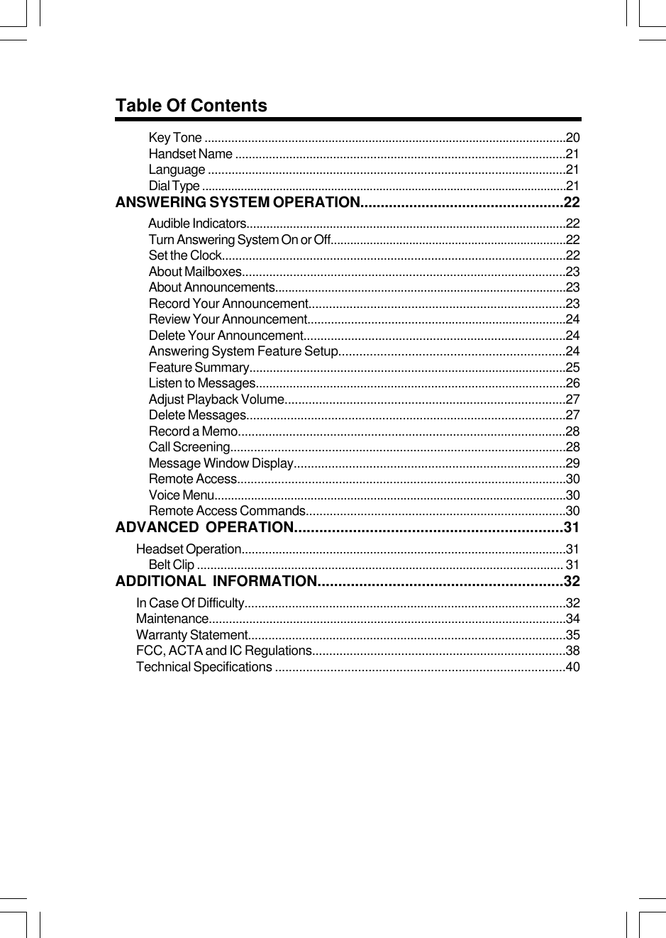 44Table Of ContentsKey Tone ............................................................................................................20Handset Name ..................................................................................................21Language ..........................................................................................................21Dial Type .................................................................................................................21ANSWERING SYSTEM OPERATION..................................................22     Audible Indicators................................................................................................22Turn Answering System On or Off........................................................................22Set the Clock......................................................................................................22About Mailboxes...............................................................................................23About Announcements........................................................................................23Record Your Announcement...........................................................................23Review Your Announcement.............................................................................24Delete Your Announcement.............................................................................24Answering System Feature Setup.................................................................24Feature Summary..............................................................................................25Listen to Messages............................................................................................26Adjust Playback Volume..................................................................................27Delete Messages..............................................................................................27Record a Memo................................................................................................28Call Screening...................................................................................................28Message Window Display...............................................................................29Remote Access.................................................................................................30Voice Menu..........................................................................................................30Remote Access Commands............................................................................30ADVANCED OPERATION................................................................31Headset Operation................................................................................................31Belt Clip ............................................................................................................. 31ADDITIONAL INFORMATION...........................................................32In Case Of Difficulty...............................................................................................32Maintenance..........................................................................................................34Warranty Statement..............................................................................................35FCC, ACTA and IC Regulations..........................................................................38Technical Specifications ....................................................................................40