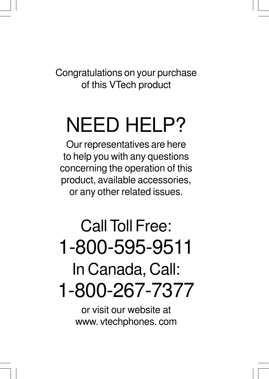 Congratulations on your purchaseof this VTech productNEED HELP?Our representatives are hereto help you with any questionsconcerning the operation of thisproduct, available accessories,or any other related issues.Call Toll Free:1-800-595-9511In Canada, Call:1-800-267-7377or visit our website atwww. vtechphones. com