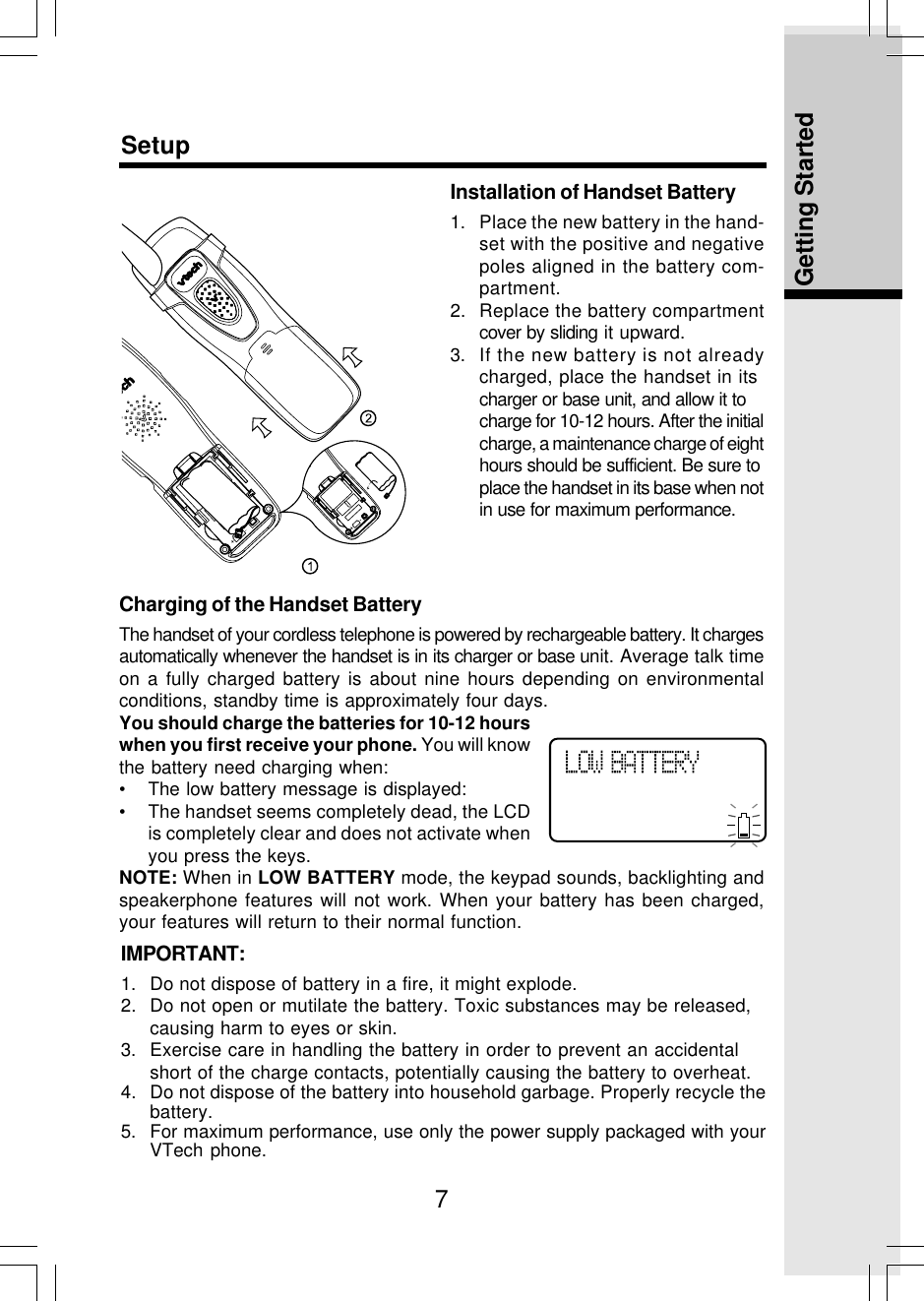 7Getting StartedSetupInstallation of Handset Battery1. Place the new battery in the hand-set with the positive and negativepoles aligned in the battery com-partment.2. Replace the battery compartmentcover by sliding it upward.3. If the new battery is not alreadycharged, place the handset in itscharger or base unit, and allow it tocharge for 10-12 hours. After the initialcharge, a maintenance charge of eighthours should be sufficient. Be sure toplace the handset in its base when notin use for maximum performance.Charging of the Handset BatteryThe handset of your cordless telephone is powered by rechargeable battery. It chargesautomatically whenever the handset is in its charger or base unit. Average talk timeon a fully charged battery is about nine hours depending on environmentalconditions, standby time is approximately four days.You should charge the batteries for 10-12 hourswhen you first receive your phone. You will knowthe battery need charging when:• The low battery message is displayed:• The handset seems completely dead, the LCDis completely clear and does not activate whenyou press the keys.NOTE: When in LOW BATTERY mode, the keypad sounds, backlighting andspeakerphone features will not work. When your battery has been charged,your features will return to their normal function.IMPORTANT:1. Do not dispose of battery in a fire, it might explode.2. Do not open or mutilate the battery. Toxic substances may be released,causing harm to eyes or skin.3. Exercise care in handling the battery in order to prevent an accidentalshort of the charge contacts, potentially causing the battery to overheat.4. Do not dispose of the battery into household garbage. Properly recycle thebattery.5. For maximum performance, use only the power supply packaged with yourVTech phone.