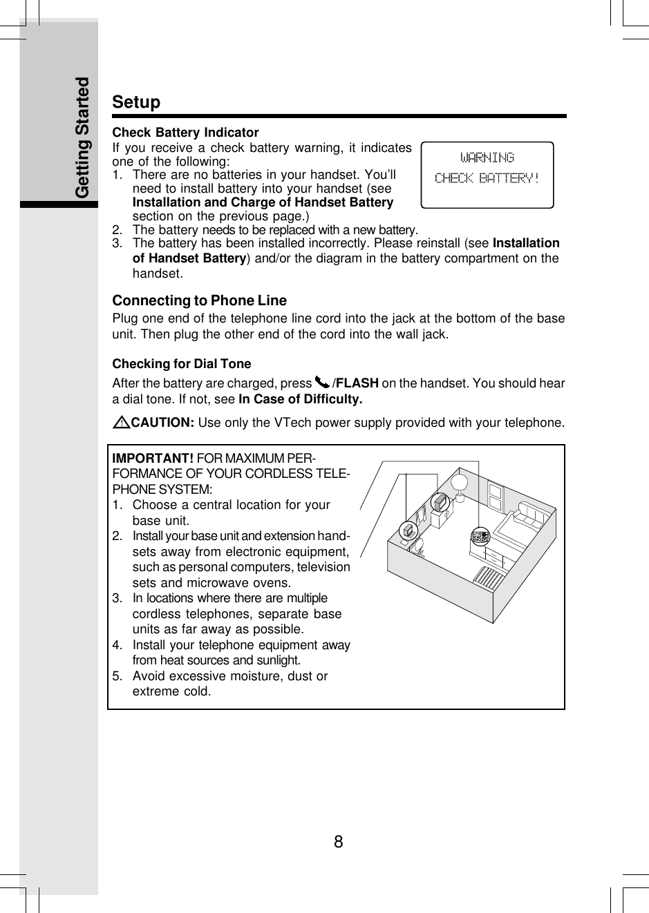 8Getting StartedConnecting to Phone LinePlug one end of the telephone line cord into the jack at the bottom of the baseunit. Then plug the other end of the cord into the wall jack.SetupChecking for Dial ToneAfter the battery are charged, press   /FLASH on the handset. You should heara dial tone. If not, see In Case of Difficulty.CAUTION: Use only the VTech power supply provided with your telephone.IMPORTANT! FOR MAXIMUM PER-FORMANCE OF YOUR CORDLESS TELE-PHONE SYSTEM:1. Choose a central location for yourbase unit.2. Install your base unit and extension hand-sets away from electronic equipment,such as personal computers, televisionsets and microwave ovens.3. In locations where there are multiplecordless telephones, separate baseunits as far away as possible.4. Install your telephone equipment awayfrom heat sources and sunlight.5. Avoid excessive moisture, dust orextreme cold.Check Battery IndicatorIf you receive a check battery warning, it indicatesone of the following:1. There are no batteries in your handset. You’llneed to install battery into your handset (seeInstallation and Charge of Handset Batterysection on the previous page.)2. The battery needs to be replaced with a new battery.3. The battery has been installed incorrectly. Please reinstall (see Installationof Handset Battery) and/or the diagram in the battery compartment on thehandset.