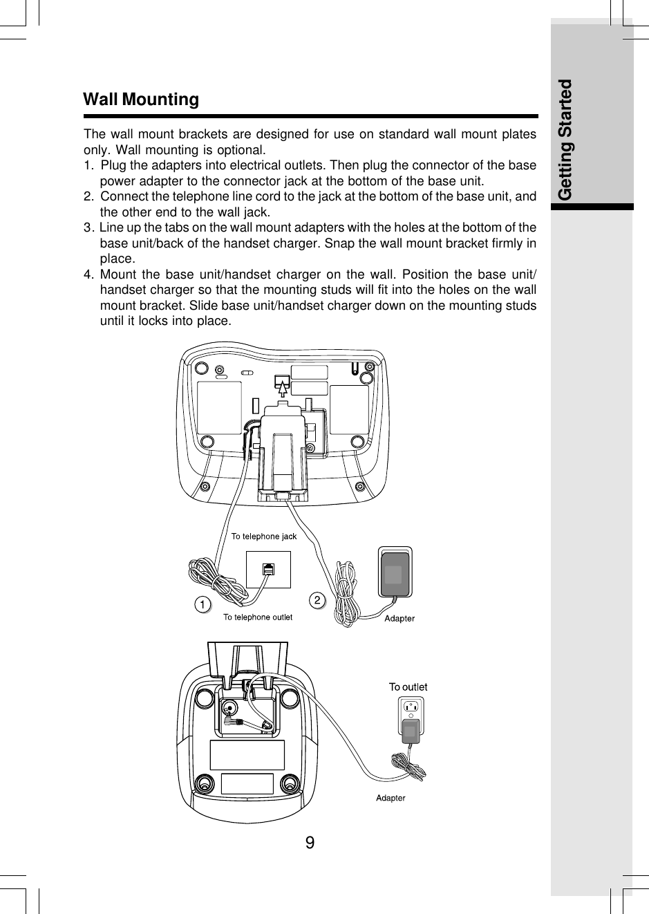 9Getting StartedWall MountingThe wall mount brackets are designed for use on standard wall mount platesonly. Wall mounting is optional.1.  Plug the adapters into electrical outlets. Then plug the connector of the basepower adapter to the connector jack at the bottom of the base unit.2.  Connect the telephone line cord to the jack at the bottom of the base unit, andthe other end to the wall jack.3. Line up the tabs on the wall mount adapters with the holes at the bottom of thebase unit/back of the handset charger. Snap the wall mount bracket firmly inplace.4. Mount the base unit/handset charger on the wall. Position the base unit/handset charger so that the mounting studs will fit into the holes on the wallmount bracket. Slide base unit/handset charger down on the mounting studsuntil it locks into place.