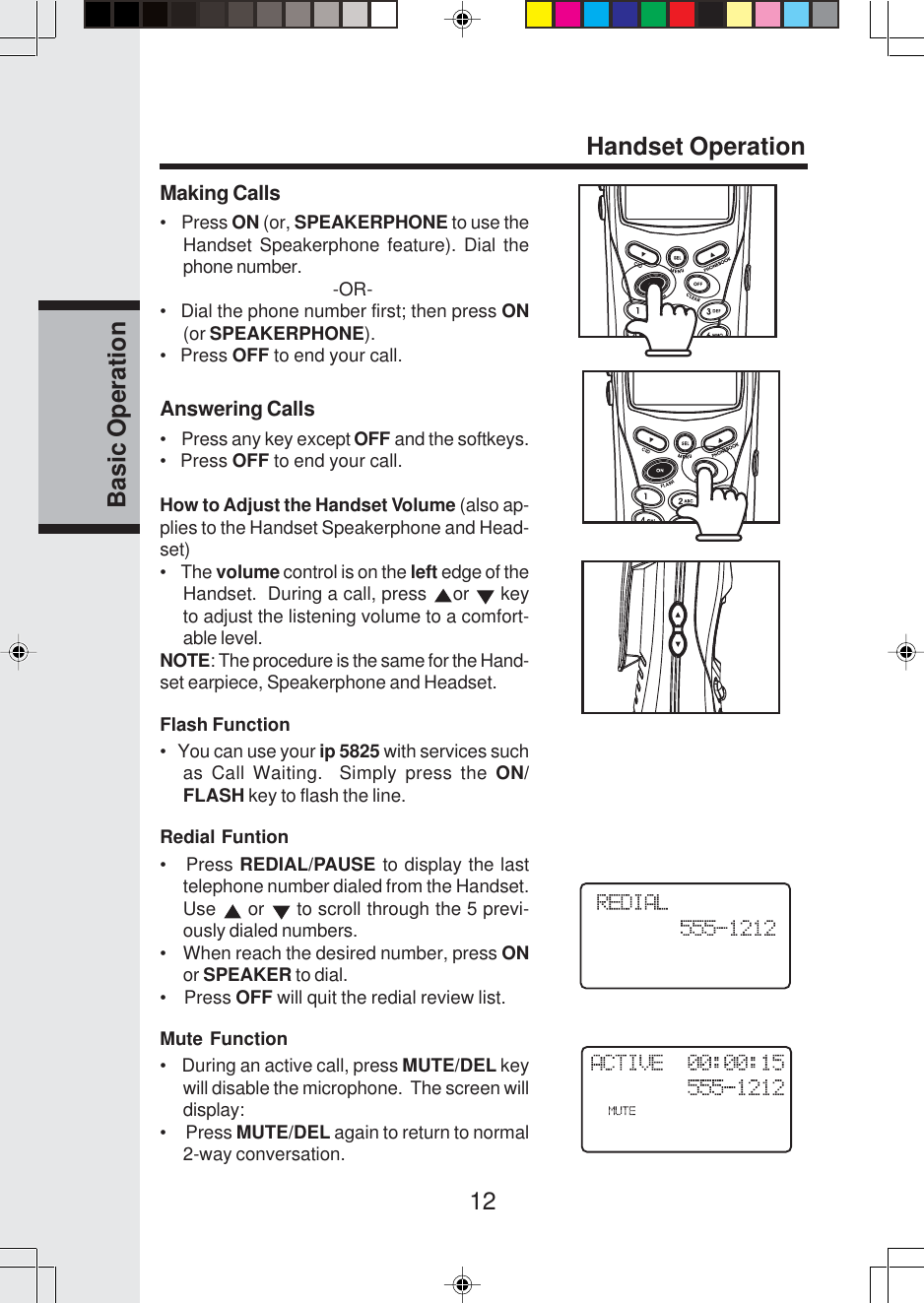 12Basic OperationHandset OperationMaking Calls•    Press ON (or, SPEAKERPHONE to use theHandset Speakerphone feature). Dial thephone number.                                   -OR-•   Dial the phone number first; then press ON(or SPEAKERPHONE).•   Press OFF to end your call.Answering Calls•    Press any key except OFF and the softkeys.•   Press OFF to end your call.How to Adjust the Handset Volume (also ap-plies to the Handset Speakerphone and Head-set)•    The volume control is on the left edge of theHandset.  During a call, press  or   keyto adjust the listening volume to a comfort-able level.NOTE: The procedure is the same for the Hand-set earpiece, Speakerphone and Headset.Flash Function•   You can use your ip 5825 with services suchas Call Waiting.  Simply press the ON/FLASH key to flash the line.Redial Funtion•   Press REDIAL/PAUSE to display the lasttelephone number dialed from the Handset.Use   or   to scroll through the 5 previ-ously dialed numbers.•    When reach the desired number, press ONor SPEAKER to dial.•    Press OFF will quit the redial review list.Mute Function•    During an active call, press MUTE/DEL keywill disable the microphone.  The screen willdisplay:•     Press MUTE/DEL again to return to normal2-way conversation.