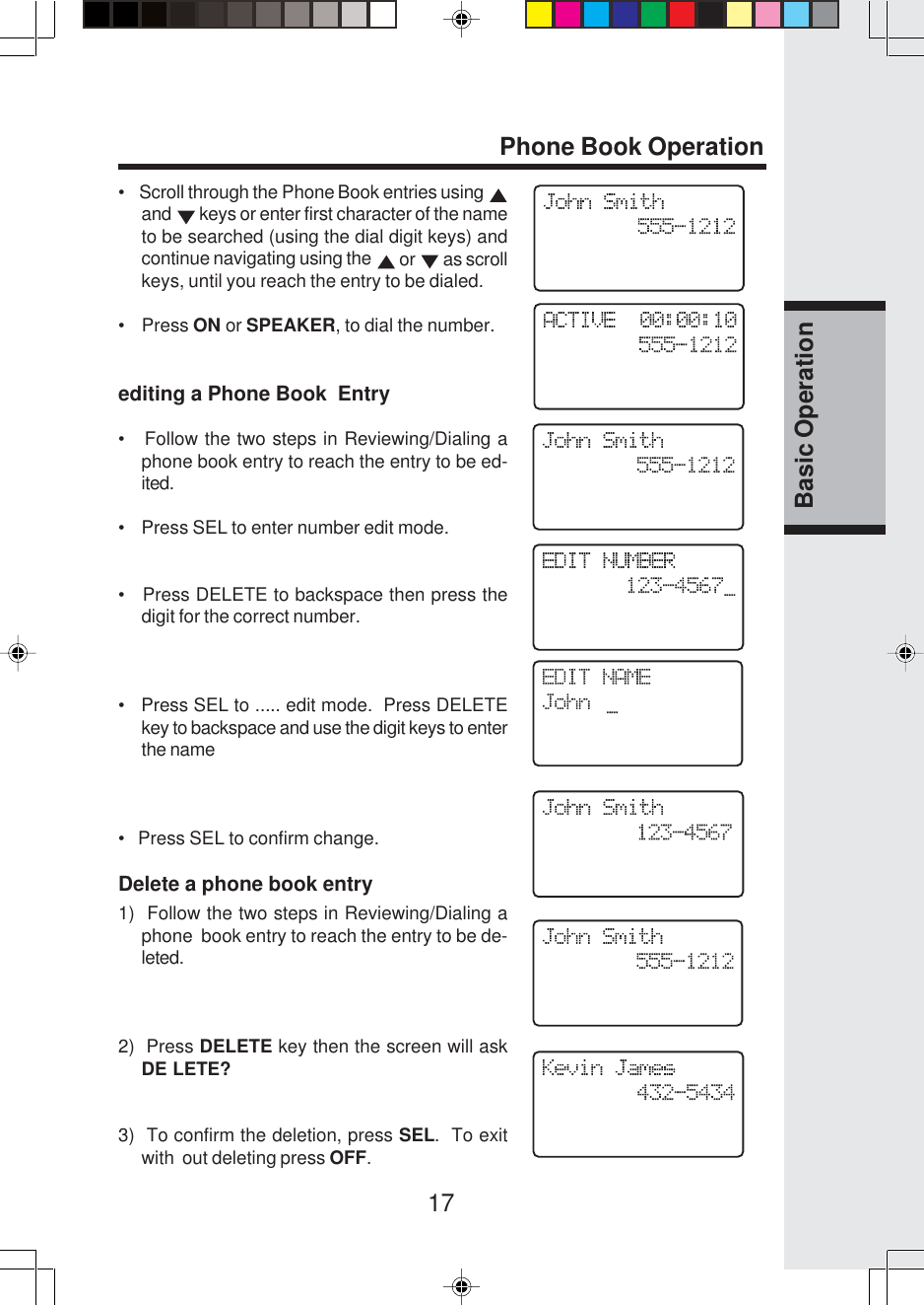 17Basic OperationPhone Book Operation•    Scroll through the Phone Book entries using and   keys or enter first character of the nameto be searched (using the dial digit keys) andcontinue navigating using the   or   as scrollkeys, until you reach the entry to be dialed.•    Press ON or SPEAKER, to dial the number.editing a Phone Book  Entry•   Follow the two steps in Reviewing/Dialing aphone book entry to reach the entry to be ed-ited.•    Press SEL to enter number edit mode.•   Press DELETE to backspace then press thedigit for the correct number.•   Press SEL to ..... edit mode.  Press DELETEkey to backspace and use the digit keys to enterthe name•   Press SEL to confirm change.Delete a phone book entry1)  Follow the two steps in Reviewing/Dialing aphone  book entry to reach the entry to be de-leted.2)  Press DELETE key then the screen will askDE LETE?3)  To confirm the deletion, press SEL.  To exitwith  out deleting press OFF.