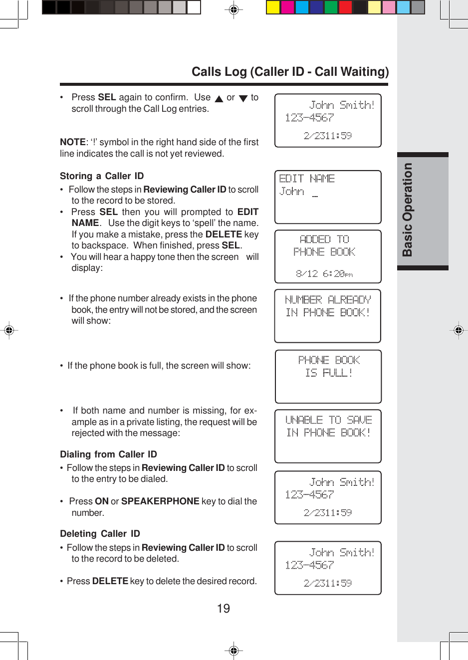 19Basic Operation•   Press SEL again to confirm.  Use   or   toscroll through the Call Log entries.NOTE: ‘!’ symbol in the right hand side of the firstline indicates the call is not yet reviewed.Storing a Caller ID•   Follow the steps in Reviewing Caller ID to scrollto the record to be stored.•  Press SEL then you will prompted to EDITNAME.   Use the digit keys to ‘spell’ the name.If you make a mistake, press the DELETE keyto backspace.  When finished, press SEL.•    You will hear a happy tone then the screen    willdisplay:•   If the phone number already exists in the phonebook, the entry will not be stored, and the screenwill show:•  If the phone book is full, the screen will show:•   If both name and number is missing, for ex-ample as in a private listing, the request will berejected with the message:Dialing from Caller ID•  Follow the steps in Reviewing Caller ID to scrollto the entry to be dialed.•   Press ON or SPEAKERPHONE key to dial thenumber.Deleting Caller ID•  Follow the steps in Reviewing Caller ID to scrollto the record to be deleted.•  Press DELETE key to delete the desired record.Calls Log (Caller ID - Call Waiting)